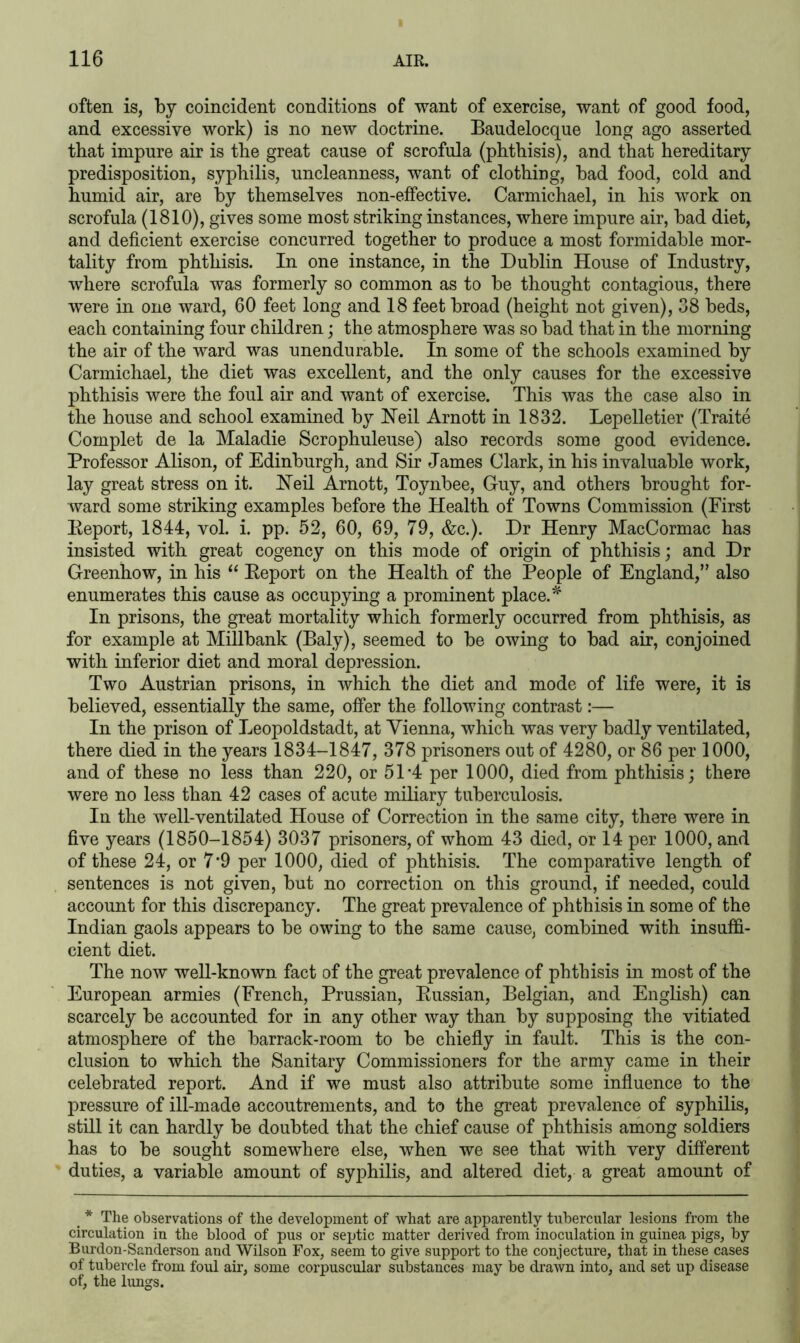 often is, by coincident conditions of want of exercise, want of good food, and excessive work) is no new doctrine. Baudelocque long ago asserted that impure air is the great cause of scrofula (phthisis), and that hereditary predisposition, syphilis, uncleanness, want of clothing, bad food, cold and humid air, are by themselves non-effective. Carmichael, in his work on scrofula (1810), gives some most striking instances, where impure air, bad diet, and deficient exercise concurred together to produce a most formidable mor- tality from phthisis. In one instance, in the Dublin House of Industry, where scrofula was formerly so common as to be thought contagious, there were in one ward, 60 feet long and 18 feet broad (height not given), 38 beds, each containing four children; the atmosphere was so bad that in the morning the air of the ward was unendurable. In some of the schools examined by Carmichael, the diet was excellent, and the only causes for the excessive phthisis were the foul air and want of exercise. This was the case also in the house and school examined by Neil Arnott in 1832. Lepelletier (Traite Complet de la Maladie Scrophuleuse) also records some good evidence. Professor Alison, of Edinburgh, and Sir James Clark, in his invaluable work, lay great stress on it. Neil Arnott, Toynbee, Guy, and others brought for- ward some striking examples before the Health of Towns Commission (First Report, 1844, vol. i. pp. 52, 60, 69, 79, &c.). Dr Henry MacCormac has insisted with great cogency on this mode of origin of phthisis; and Dr Greenhow, in his “ Report on the Health of the People of England,” also enumerates this cause as occupying a prominent place.* In prisons, the great mortality which formerly occurred from phthisis, as for example at Millbank (Baly), seemed to be owing to bad air, conjoined with inferior diet and moral depression. Two Austrian prisons, in which the diet and mode of life were, it is believed, essentially the same, offer the following contrast:— In the prison of Leopoldstadt, at Vienna, which was very badly ventilated, there died in the years 1834-1847, 378 prisoners out of 4280, or 86 per 1000, and of these no less than 220, or 51'4 per 1000, died from phthisis; there were no less than 42 cases of acute miliary tuberculosis. In the well-ventilated House of Correction in the same city, there were in five years (1850-1854) 3037 prisoners, of whom 43 died, or 14 per 1000, and of these 24, or 7*9 per 1000, died of phthisis. The comparative length of sentences is not given, but no correction on this ground, if needed, could account for this discrepancy. The great prevalence of phthisis in some of the Indian gaols appears to be owing to the same cause, combined with insuffi- cient diet. The now well-known fact of the great prevalence of phthisis in most of the European armies (French, Prussian, Russian, Belgian, and English) can scarcely be accounted for in any other way than by supposing the vitiated atmosphere of the barrack-room to be chiefly in fault. This is the con- clusion to which the Sanitary Commissioners for the army came in their celebrated report. And if we must also attribute some influence to the pressure of ill-made accoutrements, and to the great prevalence of syphilis, still it can hardly be doubted that the chief cause of phthisis among soldiers has to be sought somewhere else, when we see that with very different duties, a variable amount of syphilis, and altered diet, a great amount of * The observations of the development of what are apparently tubercular lesions from the circulation in the blood of pus or septic matter derived from inoculation in guinea pigs, by Burdon-Sanderson and Wilson Fox, seem to give support to the conjecture, that in these cases of tubercle from foul air, some corpuscular substances may be drawn into, and set up disease of, the lungs.