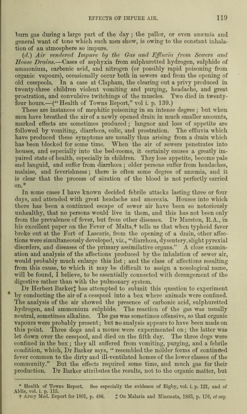 burn gas during a large part of the day ; the pallor, or even anaemia and general want of tone which such men show, is owing to the constant inhala- tion of an atmosphere so impure. (d.) Air rendered Impure by the Gas and Effluvia from Sewers and House Drains.—Cases of asphyxia from sulphuretted hydrogen, sulphide of ammonium, carbonic acid, and nitrogen (or possibly rapid poisoning from organic vapours), occasionally occur both in sewers and from the opening of old cesspools. In a case at Clapham, the clearing out a privy produced in twenty-three children violent vomiting and purging, headache, and great prostration, and convulsive twitchings of the muscles. Two died in twenty- four hours.—(“Health of Towns Eeport.” vol i. p. 139.) These are instances of mephitic poisoning in an intense degree; but when men have breathed the air of a newly opened drain in much smaller amounts, marked effects are sometimes produced; languor and loss of appetite are followed by vomiting, diarrhoea, colic, and prostration. The effluvia which have produced these symptoms are usually thus arising from a drain which has been blocked for some time. When the air of sewers penetrates into houses, and especially into the bed-rooms, it certainly causes a greatly im- paired state of health, especially in children. They lose appetite, become pale and languid, and suffer from diarrhoea; older persons suffer from headaches, malaise, and feverishness; there is often some degree of anaemia, and it is clear that the process of aeration of the blood is not perfectly carried on.* In some cases I have known decided febrile attacks lasting three or four days, and attended with great headache and anorexia. Houses into which there has been a continued escape of sewer air have been so notoriously unhealthy, that no persons would live in them, and this has not been only from the prevalence of fever, but from other diseases. Dr Marston, E.A., in his excellent paper on the Fever of Malta,t tells us that when typhoid fever broke out at the Fort of Lascaris, from the opening of a drain, other affec- tions were simultaneously developed, viz., “diarrhoea, dysentery,slight pyrexial disorders, and diseases of the primary assimilative organs.” A close examin- ation and analysis of the affections produced by the inhalation of sewer air, would probably much enlarge this list; and the class of affections resulting from this cause, to which it may be difficult to assign a nosological name, will be found, I believe, to be essentially connected with derangement of the digestive rather than with the pulmonary system. Dr Herbert Barker;}; has attempted to submit this question to experiment * by conducting the air of a cesspool into a box where animals were confined. The analysis of the air showed the presence of carbonic acid, sulphuretted hydrogen, and ammonium sulphide. The reaction of the gas was usually neutral, sometimes alkaline. The gas was sometimes offensive, so that organic vapours were probably present; but no analysis appears to have been made on this point. Three dogs and a mouse were experimented on; the latter was let down over the cesspool, and died on the fifth day. The three dogs were confined in the box; they all suffered from vomiting, purging, and a febrile condition, which, Dr Barker says, “ resembled the milder forms of continued fever common to the dirty and ill-ventilated homes of the lower classes of the community.” But the effects required some time, and much gas for their production. Dr Barker attributes the results, not to the organic matter, but * Health of Towns Report. See especially the evidence of Rigby, vol. i. p. 121, and of Aldis, vol. i. p. 115. f Army Med. Report for 1861, p. 486. £ On Malaria and Miasmata, 1863, p. 176, et seq.