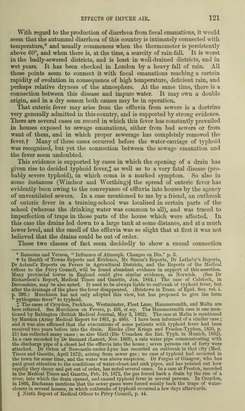 With regard to the production of diarrhoea from faecal emanations, it would seem that the autumnal diarrhoea of this country is intimately connected with temperature,and usually commences when the thermometer is persistently above 60°, and when there is, at the time, a scarcity of rain-fall. It is worst in the hadly-sewered districts, and is least in well-drained districts, and in wet years. It has been checked in London by a heavy fall of rain. All those points seem to connect it with fsecal emanations reaching a certain rapidity of evolution in consequence of high temperature, deficient rain, and perhaps relative dryness of the atmosphere. At the same time, there is a connection between this disease and impure water. It may own a double origin, and in a dry season both causes may he in operation. That enteric fever may arise from the effluvia from sewers is a doctrine very generally admitted in this country, and is supported by strong evidence. There are several cases on record in which this fever has constantly prevailed in houses exposed to sewage emanations, either from had sewers or from want of them, and in which proper sewerage has completely removed the fever, f Many of these cases occurred before the water-carriage of typhoid was recognised, hut yet the connection between the sewage emanation and the fever seem undoubted. This evidence is supported by cases in which the opening of a drain has given rise to decided typhoid fever,J as well as to a very fatal disease (pro- bably severe typhoid), in which coma is a marked symptom. So also in some instances (Windsor and Worthing)§ the spread of enteric fever has evidently been owing to the conveyance of effluvia into houses by the agency of unventilated sewers. In a case mentioned to me by a friend, an outbreak of enteric fever in a training-school was localised in certain parts of the school (whereas the drinking water was common to all), and was traced to imperfection of traps in those parts of the house which were affected. In this case the drains led down to a large tank at some distance, and at a much lower level, and the smell of the effluvia was so slight that at first it was not believed that the drains could he out of order. These two classes of fact seem decidedly to show a causal connection * Ransome and Vernon, “ Influence of Atmospli. Changes on Dis.” p. 3. + In Health of Towns Reports and Evidence, Mr Simon’s Reports, Dr Letheby’s Reports, Dr A eland’s Reports on Fevers in Agricultural Districts, and the Reports of the Medical Oflicer to the Privy Council, will be found abundant evidence in support of this assertion. Many provincial towns in England could give similar evidence, as Norwich. (See Dr Richardson’s Report, Medical Times and Gazette, Jan. 1864.) The case of Calstock, in Devonshire, may be also noted. It used to be always liable to outbreak of typhoid fever, but after the drainage of the place the fever disappeared. (Bristowe in Trans, of Epid. Soc. vol. i. p. 396.) Murchison has not only adopted this view, but has proposed to give the term “ pythogenic fever” to typhoid. X The cases of Croydon, Peckham, Westminster, Fleet Lane, Hammersmith, and Malta are here referred. See Murchison on Fevers, p. 436, et seq. The Hammersmith case is one men- tioned by Babington (British Medical Journal, May 3, 1862). The case at Malta is mentioned by Marston (Army Medical Report for 1861, p. 486). I have been informed of a similar case ; and it was also affirmed that the evacuations of some patients with typhoid fever had been received two years before into the drain. Riecke (Der Kriegs und Frieden-Typhus, 1850, p. 51) has collected many cases ; so also Gietl (Die Ursachen des Ent. Typh. in Munich, 1862). In a case recorded by Dr Buzzard (Lancet, Nov. 1868), a rain water pipe communicating with the discharge pipe of a closet led the effluvia into the house ; seven persons out of forty were attacked. Dr Orton of Newcastle-under-Lyne has recorded an outbreak in that city (Med. Times and Gazette, April 1872), arising from sewer gas ; no case of typhoid had occurred Id the town for some time, and the water was above suspicion. Dr Fergus of Glasgow, who has paid great attention to the conditions of water-closet and sink pipes, and has pointed out how rapidly they decay and get out of order, has noted several cases. In a case at Preston, recorded in the Medical Times and Gazette, Feb. 10, 1872, the gas forced back a drain by the rise of a river, into which the drain opened, and caused typhoid fever in several persons. In Croydon, in 1866, Buchanan mentions that the sewer gases were forced noisily back the traps of water- closets in several houses, in which outbreaks of typhoid occurred a few days afterwards. § Ninth Report of Medical Officer to Privy Council, p. 44.