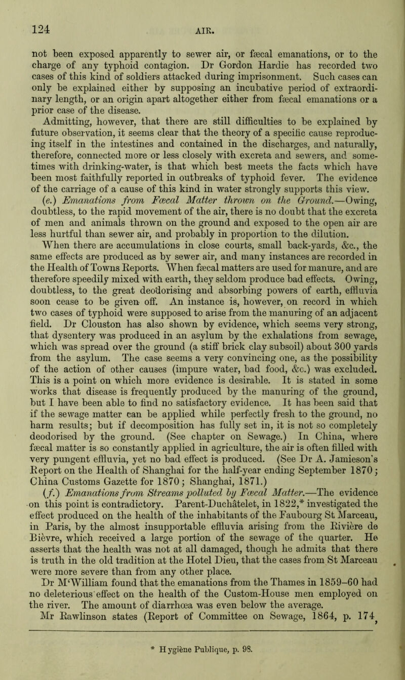 not been exposed apparently to sewer air, or faecal emanations, or to the charge of any typhoid contagion. Dr Gordon Hardie has recorded two cases of this kind of soldiers attacked during imprisonment. Such cases can only he explained either by supposing an incubative period of extraordi- nary length, or an origin apart altogether either from faecal emanations or a prior case of the disease. Admitting, however, that there are still difficulties to be explained by future observation, it seems clear that the theory of a specific cause reproduc- ing itself in the intestines and contained in the discharges, and naturally, therefore, connected more or less closely with excreta and sewers, and some- times with drinking-water, is that which best meets the facts which have been most faithfully reported in outbreaks of typhoid fever. The evidence of the carriage of a cause of this kind in water strongly supports this view. (e.) Emanations from Faecal Matter thrown on the Ground.—Owing, doubtless, to the rapid movement of the air, there is no doubt that the excreta of men and animals thrown on the ground and exposed to the open air are less hurtful than sewer air, and probably in proportion to the dilution. When there are accumulations in close courts, small back-yards, &c., the same effects are produced as by sewer air, and many instances are recorded in the Health of Towns Reports. When faecal matters are used for manure, and are therefore speedily mixed with earth, they seldom produce bad effects. Owing, doubtless, to the great deodorising and absorbing powers of earth, effluvia soon cease to be given off. An instance is, however, on record in which two cases of typhoid were supposed to arise from the manuring of an adjacent field. Dr Clouston has also shown by evidence, which seems very strong, that dysentery was produced in an asylum by the exhalations from sewage, which was spread over the ground (a stiff brick clay subsoil) about 300 yards from the asylum. The case seems a very convincing one, as the possibility of the action of other causes (impure water, bad food, &c.) was excluded. This is a point on which more evidence is desirable. It is stated in some works that disease is frequently produced by the manuring of the ground, but I have been able to find no satisfactory evidence. It has been said that if the sewage matter can be applied while perfectly fresh to the ground, no harm results; but if decomposition has fully set in, it is not so completely deodorised by the ground. (See chapter on Sewage.) In China, where faecal matter is so constantly applied in agriculture, the air is often filled with very pungent effluvia, yet no bad effect is produced. (See Dr A. Jamieson’s Report on the Health of Shanghai for the half-year ending September 1870; China Customs Gazette for 1870; Shanghai, 1871.) (/.) Emanations from Streams polluted by Faecal Matter.—The evidence on this point is contradictory. Parent-Duchatelet, in 1822,* investigated the effect produced on the health of the inhabitants of the Faubourg St Marceau, in Paris, by the almost insupportable effluvia arising from the Riviere de Bievre, which received a large portion of the sewage of the quarter. He asserts that the health was not at all damaged, though he admits that there is truth in the old tradition at the Hotel Dieu, that the cases from St Marceau were more severe than from any other place. Dr M‘William found that the emanations from the Thames in 1859-60 had no deleterious effect on the health of the Custom-House men employed on the river. The amount of diarrhoea was even below the average. Mr Rawlinson states (Report of Committee on Sewage, 1864, p. 174^ Hygiene Publique, p. 98.