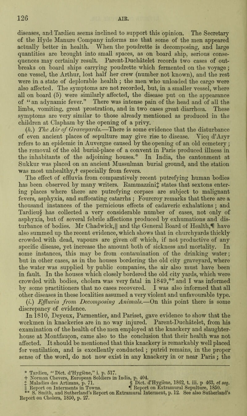 diseases, andTardieu seems inclined to support this opinion. The Secretary of the Hyde Manure Company informs me that some of the men appeared actually better in health. When the poudrette is decomposing, and large quantities are brought into small spaces, as on board ship, serious conse- quences may certainly result. Parent-Duchatelet records two cases of out- breaks on board ships carrying poudrette which fermented on the voyage; one vessel, the Arthur, lost half her crew (number not known), and the rest were in a state of deplorable health ; the men who unloaded the cargo were also affected. The symptoms are not recorded, but, in a smaller vessel, where all on board (5) wTere similarly affected, the disease put on the appearance of “ an adynamic fever.” There was intense pain of the head and of all the limbs, vomiting, great prostration, and in two cases great diarrhoea. These symptoms are very similar to those already mentioned as produced in the children at Clapham by the opening of a privy. (h.) The Air of Graveyards.—There is some evidence that the disturbance of even ancient places of sepulture may give rise to disease. Yicq d’Azyr refers to an epidemic in Auvergne caused by the opening of an old cemetery; the removal of the old burial-place of a convent in Paris produced illness in the inhabitants of the adjoining houses.* In India, the cantonment at Sukkur was placed on an ancient Mussulman burial ground, and the station was most unhealthy,! especially from fevers. The effect of effluvia from comparatively recent putrefying human bodies has been observed by many writers. EammazziniJ states that sextons enter- ing places where there are putrefying corpses are subject to malignant fevers, asphyxia, and suffocating catarrhs ; Fourcroy remarks that there are a thousand instances of the pernicious effects of cadaveric exhalations; and Tardieu§ has collected a very considerable number of cases, not only of asphyxia, but of several febrile affections produced by exhumations and dis- turbance of bodies. Mr Chadwick, || and the General Board of Health,^! have also summed up the recent evidence, which shows that in churchyards thickly crowded with dead, vapours are given off which, if not productive of any specific disease, yet increase the amount both of sickness and mortality. In some instances, this may be from contamination of the drinking water; but in other cases, as in the houses bordering the old city graveyard, where the water was supplied by public companies, the air also must have been in fault. In the houses which closely bordered the old city yards, which were crowded with bodies, cholera was very fatal in 1849,** and I was informed by some practitioners that no cases recovered. I was also informed that all other diseases in these localities assumed a very violent and unfavourable type. (i.) Effluvia from Decomposing Animals.—On this point there is some discrepancy of evidence. In 1810, Deyeux, Parmentier, and Pariset, gave evidence to show that the workmen in knackeries are in no way injured. Parent-Duchatelet, from his examination of the health of the men employed at the knackery and slaughter- house at Montfaugon, came also to the conclusion that their health was not affected. It should be mentioned that this knackery is remarkably well placed for ventilation, and is excellently conducted ; putrid remains, in the proper sense of the word, do not now exist in any knackery in or near Paris; the * Tardieu, “Diet. d’Hygihne,” i. p. 517. Norman Che vers, European Soldiers in India, p. 404. £ Maladies des Artizans, p. 71. § Diet, d’Hygiene, 1862, t. iii. p 463, et seq. || Report on Interments in Towns. Report on Extramural Sepulture, 1850. ** S. Smith, and Sutherland’s Report on Extramural Interment, p. 12. See also Sutherland’s Report on Cholera, 1850, p. 27.