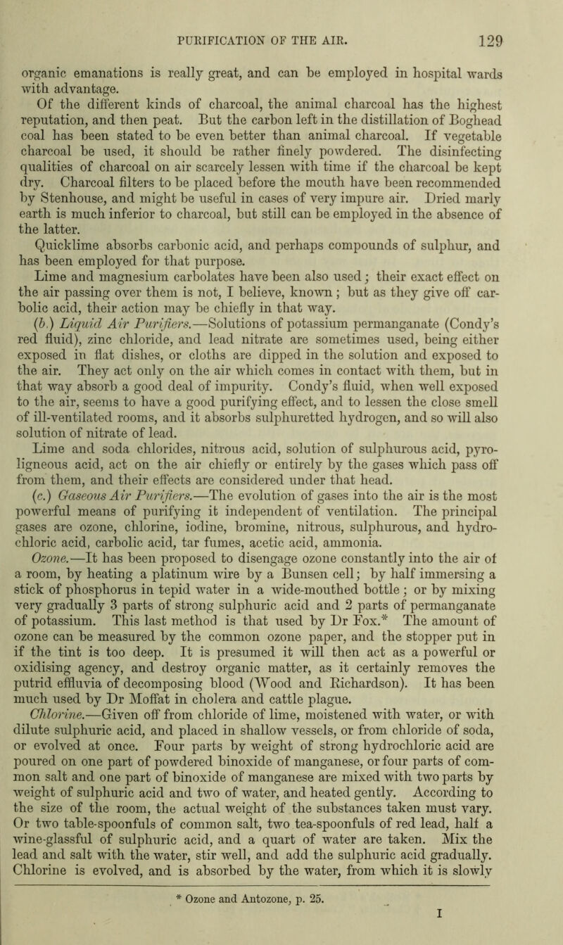 organic emanations is really great, and can be employed in hospital wards with advantage. Of the different kinds of charcoal, the animal charcoal has the highest reputation, and then peat. But the carbon left in the distillation of Boghead coal has been stated to be even better than animal charcoal. If vegetable charcoal be used, it should be rather finely powdered. The disinfecting qualities of charcoal on air scarcely lessen with time if the charcoal be kept dry. Charcoal filters to be placed before the mouth have been recommended by Stenhouse, and might be useful in cases of very impure air. Dried marly earth is much inferior to charcoal, but still can be employed in the absence of the latter. Quicklime absorbs carbonic acid, and perhaps compounds of sulphur, and has been employed for that purpose. Lime and magnesium carbolates have been also used; their exact effect on the air passing over them is not, I believe, known; but as they give off car- bolic acid, their action may be chiefly in that way. (b) Liquid Air Purifiers.—Solutions of potassium permanganate (Condy’s red fluid), zinc chloride, and lead nitrate are sometimes used, being either exposed in flat dishes, or cloths are dipped in the solution and exposed to the air. They act only on the air which comes in contact with them, but in that way absorb a good deal of impurity. Condy’s fluid, when well exposed to the air, seems to have a good purifying effect, and to lessen the close smell of ill-ventilated rooms, and it absorbs sulphuretted hydrogen, and so will also solution of nitrate of lead. Lime and soda chlorides, nitrous acid, solution of sulphurous acid, pyro- ligneous acid, act on the air chiefly or entirely by the gases which pass off from them, and their effects are considered under that head. (c.) Gaseous Air Purifiers.—The evolution of gases into the air is the most powerful means of purifying it independent of ventilation. The principal gases are ozone, chlorine, iodine, bromine, nitrous, sulphurous, and hydro- chloric acid, carbolic acid, tar fumes, acetic acid, ammonia. Ozone.—It has been proposed to disengage ozone constantly into the air ot a room, by heating a platinum wire by a Bunsen cell; by half immersing a stick of phosphorus in tepid water in a wide-mouthed bottle; or by mixing very gradually 3 parts of strong sulphuric acid and 2 parts of permanganate of potassium. This last method is that used by Dr Fox.* The amount of ozone can be measured by the common ozone paper, and the stopper put in if the tint is too deep. It is presumed it will then act as a powerful or oxidising agency, and destroy organic matter, as it certainly removes the putrid effluvia of decomposing blood (Wood and Richardson). It has been much used by Dr Moffat in cholera and cattle plague. Chlorine.—Given off from chloride of lime, moistened with water, or with dilute sulphuric acid, and placed in shallow vessels, or from chloride of soda, or evolved at once. Four parts by weight of strong hydrochloric acid are poured on one part of powdered binoxide of manganese, or four parts of com- mon salt and one part of binoxide of manganese are mixed with two parts by weight of sulphuric acid and two of water, and heated gently. According to the size of the room, the actual weight of the substances taken must vary. Or two table-spoonfuls of common salt, two tea-spoonfuls of red lead, half a wine-glassful of sulphuric acid, and a quart of water are taken. Mix the lead and salt with the water, stir well, and add the sulphuric acid gradually. Chlorine is evolved, and is absorbed by the water, from which it is slowly * Ozone and Antozone, p. 25. I