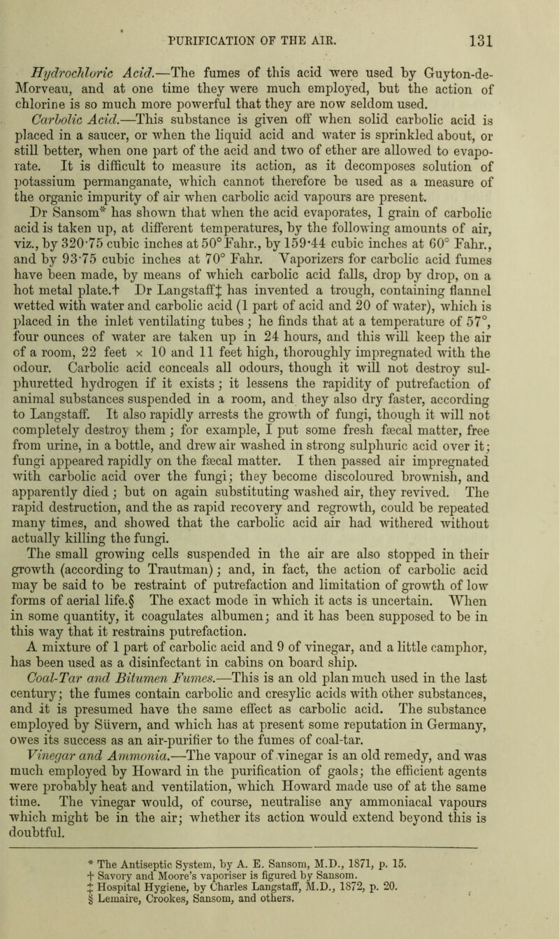 Hydrochloric Acid.—The fumes of this acid were used by Guyton-de- Morveau, and at one time they were much employed, hut the action of chlorine is so much more powerful that they are now seldom used. Carbolic Acid.—This substance is given off when solid carbolic acid is placed in a saucer, or when the liquid acid and water is sprinkled about, or still better, when one part of the acid and two of ether are allowed to evapo- rate. It is difficult to measure its action, as it decomposes solution of potassium permanganate, which cannot therefore he used as a measure of the organic impurity of air when carbolic acid vapours are present. Dr Sansom* * * § has shown that when the acid evaporates, 1 grain of carbolic acid is taken up, at different temperatures, by the following amounts of air, viz., by 320-75 cubic inches at 50°Fahr., by 159*44 cubic inches at 60° Fahr., and by 93-75 cubic inches at 70° Fahr. Vaporizers for carbolic acid fumes have been made, by means of which carbolic acid falls, drop by drop, on a hot metal plate.t Dr LangstaffJ has invented a trough, containing flannel wetted with water and carbolic acid (1 part of acid and 20 of water), which is placed in the inlet ventilating tubes ; he finds that at a temperature of 57°, four ounces of water are taken up in 24 hours, and this will keep the air of a room, 22 feet x 10 and 11 feet high, thoroughly impregnated with the odour. Carbolic acid conceals all odours, though it will not destroy sul- phuretted hydrogen if it exists; it lessens the rapidity of putrefaction of animal substances suspended in a room, and they also dry faster, according to Langstaff. It also rapidly arrests the growth of fungi, though it will not completely destroy them; for example, I put some fresh faecal matter, free from urine, in a bottle, and drew air washed in strong sulphuric acid over it; fungi appeared rapidly on the faecal matter. I then passed air impregnated with carbolic acid over the fungi; they become discoloured brownish, and apparently died ; but on again substituting washed air, they revived. The rapid destruction, and the as rapid recovery and regrowth, could be repeated many times, and showed that the carbolic acid air had withered without actually killing the fungi. The small growing cells suspended in the air are also stopped in their growth (according to Trautman); and, in fact, the action of carbolic acid may be said to be restraint of putrefaction and limitation of growth of low forms of aerial life.§ The exact mode in which it acts is uncertain. When in some quantity, it coagulates albumen; and it has been supposed to be in this way that it restrains putrefaction. A mixture of 1 part of carbolic acid and 9 of vinegar, and a little camphor, has been used as a disinfectant in cabins on board ship. Coal-Tar and Bitumen Fumes.—This is an old plan much used in the last century; the fumes contain carbolic and cresylic acids with other substances, and it is presumed have the same effect as carbolic acid. The substance employed by Silvern, and which has at present some reputation in Germany, owes its success as an air-purifier to the fumes of coal-tar. Vinegar and Ammonia.—The vapour of vinegar is an old remedy, and was much employed by Howard in the purification of gaols; the efficient agents were probably heat and ventilation, which Howard made use of at the same time. The vinegar would, of course, neutralise any ammoniacal vapours which might be in the air; whether its action would extend beyond this is doubtful. * The Antiseptic System, by A. E. Sansom, M.D., 1871, p. 15. f Savory and Moore’s vaporiser is figured by Sansom. X Hospital Hygiene, by Charles Langstaff, M.D., 1872, p. 20. § Lemaire, Crookes, Sansom, and others.