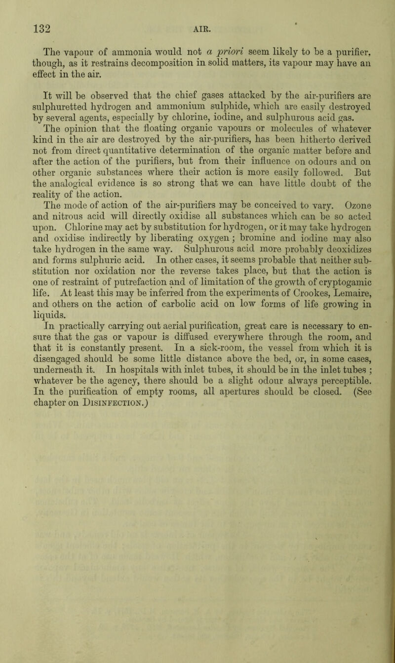 The vapour of ammonia would not a priori seem likely to he a purifier, though, as it restrains decomposition in solid matters, its vapour may have an effect in the air. It will he observed that the chief gases attacked hy the air-purifiers are sulphuretted hydrogen and ammonium sulphide, which are easily destroyed hy several agents, especially hy chlorine, iodine, and sulphurous acid gas. The opinion that the floating organic vapours or molecules of whatever kind in the air are destroyed hy the air-purifiers, has heen hitherto derived not from direct quantitative determination of the organic matter before and after the action of the purifiers, hut from their influence on odours and on other organic substances where their action is more easily followed. But the analogical evidence is so strong that we can have little doubt of the reality of the action. The mode of action of the air-purifiers may he conceived to vary. Ozone and nitrous acid will directly oxidise all substances which can he so acted upon. Chlorine may act hy substitution for hydrogen, or it may take hydrogen and oxidise indirectly hy liberating oxygen; bromine and iodine may also take hydrogen in the same way. Sulphurous acid more probably deoxidizes and forms sulphuric acid. In other cases, it seems probable that neither sub- stitution nor oxidation nor the reverse takes place, but that the action is one of restraint of putrefaction and of limitation of the growth of cryptogamic life. At least this may be inferred from the experiments of Crookes, Lemaire, and others on the action of carbolic acid on low forms of life growing in liquids. In practically carrying out aerial purification, great care is necessary to en- sure that the gas or vapour is diffused everywhere through the room, and that it is constantly present. In a sick-room, the vessel from which it is disengaged should be some little distance above the bed, or, in some cases, underneath it. In hospitals with inlet tubes, it should be in the inlet tubes ; whatever be the agency, there should be a slight odour always perceptible. In the purification of empty rooms, all apertures should be closed. (See chapter on Disinfection.)