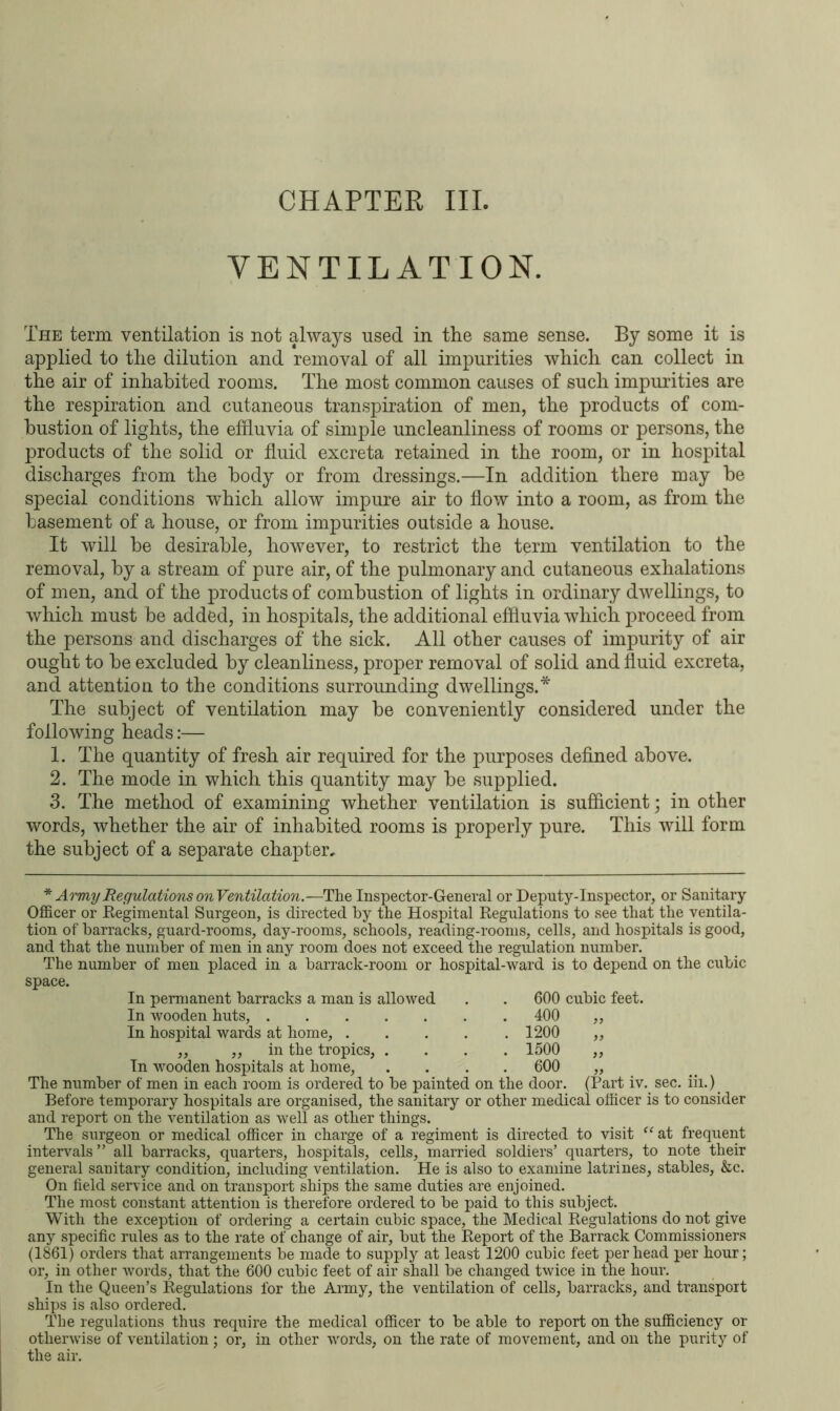 VENTILATION. The term ventilation is not always used in the same sense. By some it is applied to the dilution and removal of all impurities which can collect in the air of inhabited rooms. The most common causes of such impurities are the respiration and cutaneous transpiration of men, the products of com- bustion of lights, the effluvia of simple uncleanliness of rooms or persons, the products of the solid or fluid excreta retained in the room, or in hospital discharges from the body or from dressings.—In addition there may he special conditions which allow impure air to flow into a room, as from the basement of a house, or from impurities outside a house. It will he desirable, however, to restrict the term ventilation to the removal, by a stream of pure air, of the pulmonary and cutaneous exhalations of men, and of the products of combustion of lights in ordinary dwellings, to which must be added, in hospitals, the additional effluvia which proceed from the persons and discharges of the sick. All other causes of impurity of air ought to be excluded by cleanliness, proper removal of solid and fluid excreta, and attention to the conditions surrounding dwellings.* The subject of ventilation may be conveniently considered under the following heads:— 1. The quantity of fresh air required for the purposes defined above. 2. The mode in which this quantity may be supplied. 3. The method of examining whether ventilation is sufficient; in other words, whether the air of inhabited rooms is properly pure. This will form the subject of a separate chapter. * Army Regulations onVentilation.—The Inspector-General or Deputy-Inspector, or Sanitary Officer or Regimental Surgeon, is directed by the Hospital Regulations to see that the ventila- tion of barracks, guard-rooms, day-rooms, schools, reading-rooms, cells, and hospitals is good, and that the number of men in any room does not exceed the regulation number. The number of men placed in a barrack-room or hospital-ward is to depend on the cubic space. In permanent barracks a man is allowed . . 600 cubic feet. In wooden huts, 400 ,, In hospital wards at home, ..... 1200 ,, ,, ,, in the tropics, .... 1500 ,, In wooden hospitals at home, .... 600 ,, The number of men in each room is ordered to be painted on the door. (Part iv. sec. iii.) Before temporary hospitals are organised, the sanitary or other medical officer is to consider and report on the ventilation as well as other things. The surgeon or medical officer in charge of a regiment is directed to visit “ at frequent intervals” all barracks, quarters, hospitals, cells, married soldiers’ quarters, to note their general sanitary condition, including ventilation. He is also to examine latrines, stables, &c. On field service and on transport ships the same duties are enjoined. The most constant attention is therefore ordered to be paid to this subject. With the exception of ordering a certain cubic space, the Medical Regulations do not give any specific rules as to the rate of change of air, but the Report of the Barrack Commissioners (1861) orders that arrangements be made to supply at least 1200 cubic feet per head per hour; or, in other words, that the 600 cubic feet of air shall be changed twice in the hour. In the Queen’s Regulations for the Army, the ventilation of cells, barracks, and transport ships is also ordered. The regulations thus require the medical officer to be able to report on the sufficiency or otherwise of ventilation; or, in other words, on the rate of movement, and on the purity of the air.