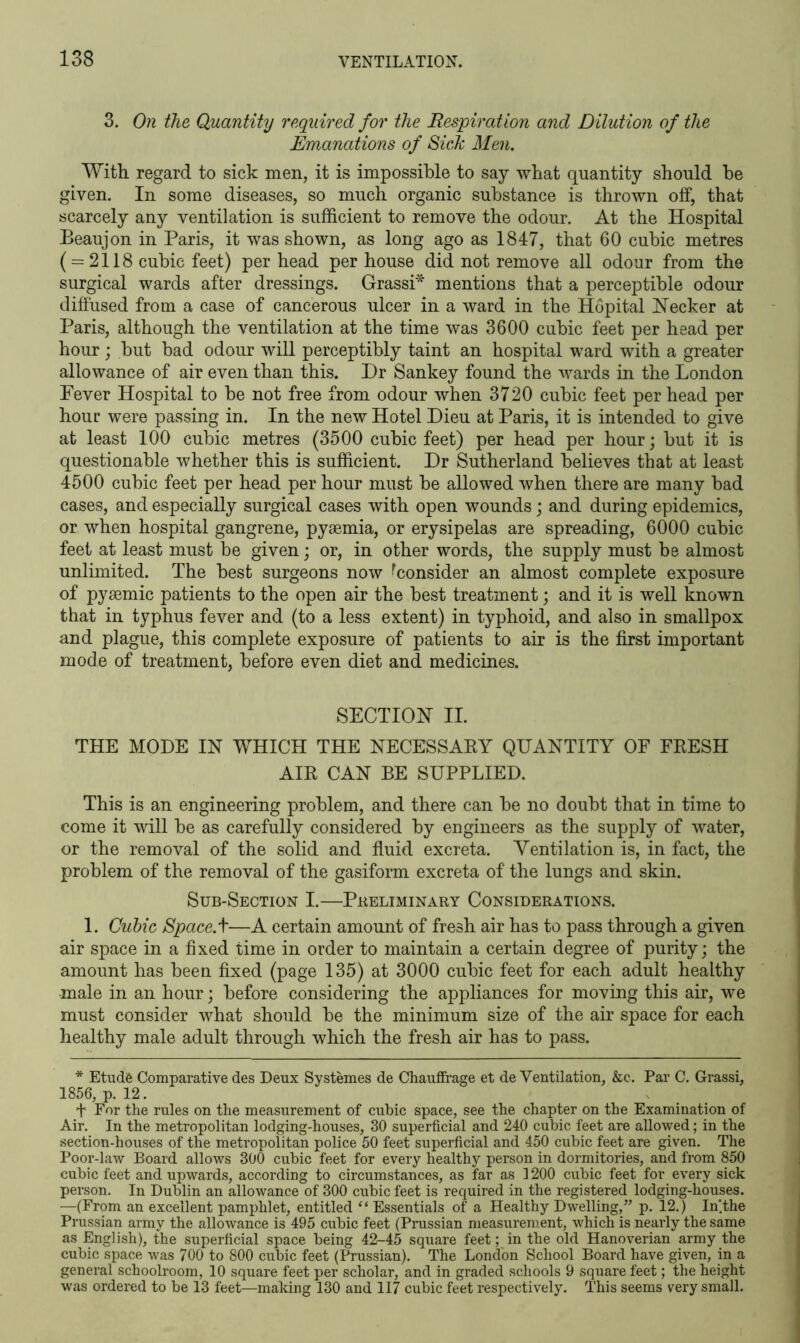 3. On the Quantity required for the Respiration and Dilution of the Emanations of Sick Men. With regard to sick men, it is impossible to say what quantity should be given. In some diseases, so much organic substance is thrown off, that scarcely any ventilation is sufficient to remove the odour. At the Hospital Beaujon in Paris, it was shown, as long ago as 1847, that 60 cubic metres (= 2118 cubic feet) per head per house did not remove all odour from the surgical wards after dressings. Grassi* mentions that a perceptible odour diffused from a case of cancerous ulcer in a ward in the Hopital Necker at Paris, although the ventilation at the time was 3600 cubic feet per head per hour; but bad odour will perceptibly taint an hospital ward with a greater allowance of air even than this. Dr Sankey found the wards in the London Fever Hospital to be not free from odour when 3720 cubic feet per head per hour were passing in. In the new Hotel Dieu at Paris, it is intended to give at least 100 cubic metres (3500 cubic feet) per head per hour; but it is questionable whether this is sufficient. Dr Sutherland believes that at least 4500 cubic feet per head per hour must be allowed when there are many bad cases, and especially surgical cases with open wounds; and during epidemics, or when hospital gangrene, pyaemia, or erysipelas are spreading, 6000 cubic feet at least must be given; or, in other words, the supply must be almost unlimited. The best surgeons now ^consider an almost complete exposure of pyaemic patients to the open air the best treatment; and it is well known that in typhus fever and (to a less extent) in typhoid, and also in smallpox and plague, this complete exposure of patients to air is the first important mode of treatment, before even diet and medicines. SECTION II. THE MODE IN WHICH THE NECESSARY QUANTITY OF FRESH AIR CAN BE SUPPLIED. This is an engineering problem, and there can be no doubt that in time to come it will be as carefully considered by engineers as the supply of water, or the removal of the solid and fluid excreta. Ventilation is, in fact, the problem of the removal of the gasiform excreta of the lungs and skin. Sub-Section I.—Preliminary Considerations. 1. Cubic Space, t—A certain amount of fresh air has to pass through a given air space in a fixed time in order to maintain a certain degree of purity; the amount has been fixed (page 135) at 3000 cubic feet for each adult healthy -male in an hour; before considering the appliances for moving this air, we must consider what should be the minimum size of the air space for each healthy male adult through which the fresh air has to pass. * Etude Comparative des Deux Systemes de Chaufirage et de Ventilation, &c. Par C. Grassi, 1856, p. 12. + For the rules on the measurement of cubic space, see the chapter on the Examination of Air. In the metropolitan lodging-houses, 30 superficial and 240 cubic feet are allowed; in the section-houses of the metropolitan police 50 feet superficial and 450 cubic feet are given. The Poor-law Board allows 300 cubic feet for every healthy person in dormitories, and from 850 cubic feet and upwards, according to circumstances, as far as 1200 cubic feet for every sick person. In Dublin an allowance of 300 cubic feet is required in the registered lodging-houses. —(From an excellent pamphlet, entitled “ Essentials of a Healthy Dwelling,” p. 12.) In'.the Prussian army the allowance is 495 cubic feet (Prussian measurement, which is nearly the same as English), the superficial space being 42-45 square feet; in the old Hanoverian army the cubic space was 700 to 800 cubic feet (Prussian). The London School Board have given, in a general schoolroom, 10 square feet per scholar, and in graded schools 9 square feet; the height was ordered to be 13 feet—making 130 and 117 cubic feet respectively. This seems very small.