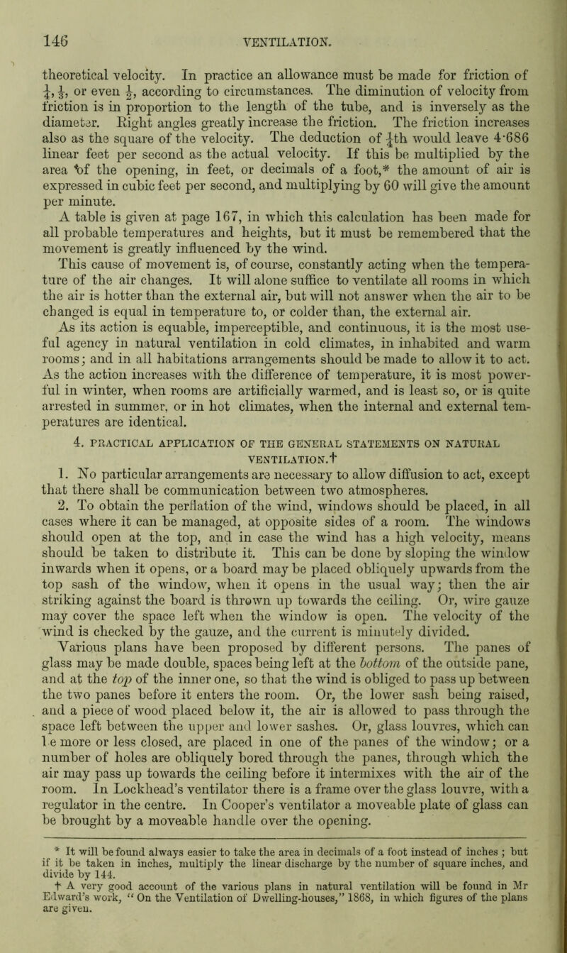 theoretical velocity. In practice an allowance must be made for friction of or even J, according to circumstances. The diminution of velocity from friction is in proportion to the length of the tube, and is inversely as the diameter. Right angles greatly increase the friction. The friction increases also as the square of the velocity. The deduction of -|th would leave 4’686 linear feet per second as the actual velocity. If this be multiplied by the area bf the opening, in feet, or decimals of a foot,* the amount of air is expressed in cubic feet per second, and multiplying by 60 will give the amount per minute. A table is given at page 167, in which this calculation has been made for all probable temperatures and heights, but it must be remembered that the movement is greatly influenced by the wind. This cause of movement is, of course, constantly acting when the tempera- ture of the air changes. It will alone suffice to ventilate all rooms in which the air is hotter than the external air, but will not answer when the air to be changed is equal in temperature to, or colder than, the external air. As its action is equable, imperceptible, and continuous, it is the most use- ful agency in natural ventilation in cold climates, in inhabited and warm rooms; and in all habitations arrangements should be made to allow it to act. As the action increases with the difference of temperature, it is most power- ful in winter, when rooms are artificially warmed, and is least so, or is quite arrested in summer, or in hot climates, when the internal and external tem- peratures are identical. 4. PRACTICAL APPLICATION OF THE GENERAL STATEMENTS ON NATURAL VENTILATION.!' 1. ISTo particular arrangements are necessary to allow diffusion to act, except that there shall be communication between two atmospheres. 2. To obtain the perflation of the wind, windows should be placed, in all cases where it can be managed, at opposite sides of a room. The windows should open at the top, and in case the wind has a high velocity, means should be taken to distribute it. This can be done by sloping the window inwards when it opens, or a board may be placed obliquely upwards from the top sash of the window, when it opens in the usual way; then the air striking against the board is thrown up towards the ceiling. Or, wire gauze may cover the space left when the window is open. The velocity of the wind is checked by the gauze, and the current is minutely divided. Various plans have been proposed by different persons. The panes of glass may be made double, spaces being left at the bottom of the outside pane, and at the top of the inner one, so that the wind is obliged to pass up between the two panes before it enters the room. Or, the lower sash being raised, and a piece of wood placed below it, the air is allowed to pass through the space left between the upper and lower sashes. Or, glass louvres, which can be more or less closed, are placed in one of the panes of the window; or a number of holes are obliquely bored through the panes, through which the air may pass up towards the ceiling before it intermixes with the air of the room. In Lockhead’s ventilator there is a frame over the glass louvre, with a regulator in the centre. In Cooper’s ventilator a moveable plate of glass can be brought by a moveable handle over the opening. * It will be found always easier to take the area in decimals of a foot instead of inches ; but if it be taken in inches, multiply the linear discharge by the number of square inches, and divide by 144. f A very good account of the various plans in natural ventilation will be found in Mr Edward’s work, “ On the Ventilation of Dwelling-houses,” 1868, in which figures of the plans are given.
