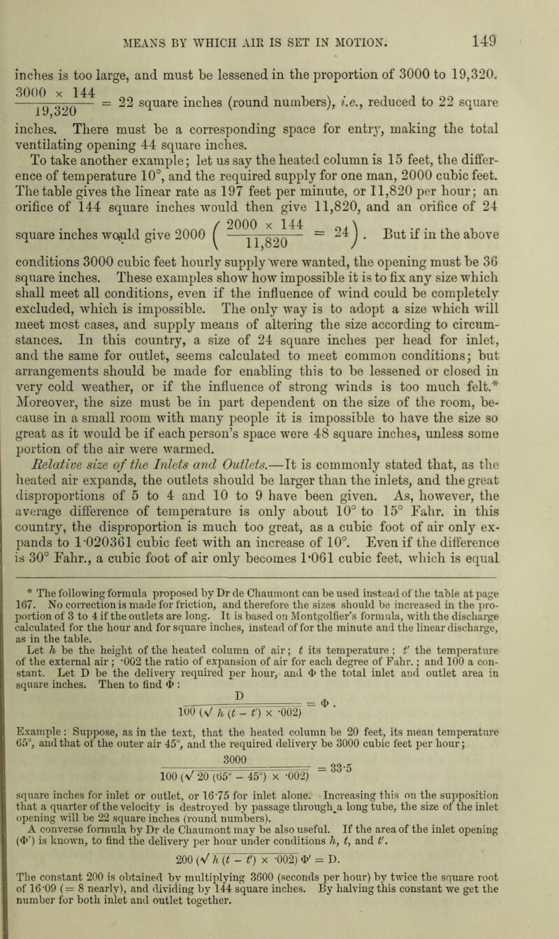 inches is too large, and must be lessened in the proportion of 3000 to 19,320. 3000 x 144 19,320 22 square inches (round numbers), i.e., reduced to 22 square inches. There must be a corresponding space for entry, making the total ventilating opening 44 square inches. To take another example; let us say the heated column is 15 feet, the differ- ence of temperature 10°, and the required supply for one man, 2000 cubic feet. The table gives the linear rate as 197 feet per minute, or 11,820 per hour; an orifice of 144 square inches would then give 11,820, and an orifice of 24 square inches woiuld give 2000 ^ ^ - = 24 j . But if in the above conditions 3000 cubic feet hourly supply Were wanted, the opening must be 36 square inches. These examples show how impossible it is to fix any size which shall meet all conditions, even if the influence of wind could be completely excluded, which is impossible. The only way is to adopt a size which will meet most cases, and supply means of altering the size according to circum- stances. In this country, a size of 24 square inches per head for inlet, and the same for outlet, seems calculated to meet common conditions; but arrangements should be made for enabling this to be lessened or closed in very cold weather, or if the influence of strong winds is too much felt.* Moreover, the size must be in part dependent on the size of the room, be- cause in a small room with many people it is impossible to have the size so great as it would be if each person’s space were 48 square inches, unless some portion of the air were warmed. Relative size of the Inlets and Outlets.—It is commonly stated that, as the heated air expands, the outlets should be larger than the inlets, and the great disproportions of 5 to 4 and 10 to 9 have been given. As, however, the average difference of temperature is only about 10° to 15° Fahr. in this country, the disproportion is much too great, as a cubic foot of air only ex- pands to 1 020361 cubic feet with an increase of 10° Even if the difference is 30° Fahr., a cubic foot of air only becomes 1*061 cubic feet, which is equal * The following formula proposed by Dr de Chaumont can be used instead of the table at page 167. No correction is made for friction, and therefoi’e the sizes should be increased in the pro- portion of 3 to 4 if the outlets are long. It is based on Montgolfier’s formula, with the discharge calculated for the hour and for square inches, instead of for the minute and the linear discharge, as in the table. Let h be the height of the heated column of air; t its temperature ; t' the temperature of the external air; ‘002 the ratio of expansion of air for each degree of Fahr.; and 100 a con- stant. Let D be the delivery required per hour, and 4> the total inlet and outlet area in square inches. Then to find & : 100 (V h (t - it) x *002) Example: Suppose, as in the text, that the heated column be 20 feet, its mean temperature 65°, and that of the outer air 45°, and the required delivery be 3000 cubic feet per hour; 3000 — 33*5 100 (V 20 (65° - 45°) x *002) square inches for inlet or outlet, or 16‘75 for inlet alone. Increasing this on the supposition that a quarter of the velocity is destroyed by passage througha long tube, the size of the inlet opening will be 22 square inches (round numbers). A converse formula by Dr de Chaumont may be also useful. If the area of the inlet opening ($') is known, to find the delivery per hour under conditions /&, t, and t'. 200 (V h (t - it) x -002) = D. The constant 200 is obtained by multiplying 3600 (seconds per hour) by twice the square root of 16’09 (= 8 nearly), and dividing by 144 square inches. By halving this constant we get the number for both inlet and outlet together.