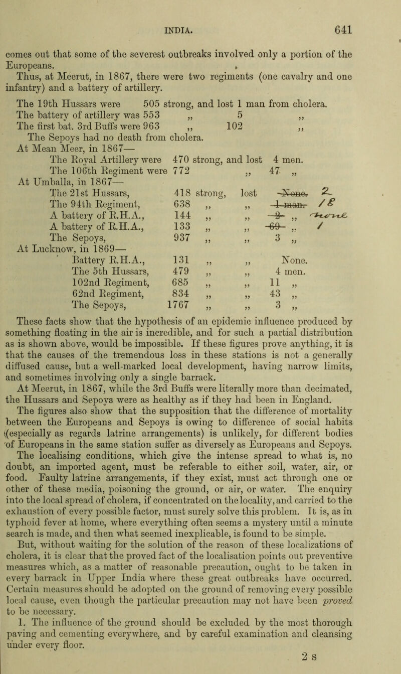 comes out that some of the severest outbreaks involved only a portion of the Europeans. * Thus, at Meerut, in 1867, there were two regiments (one cavalry and one infantry) and a battery of artillery. The 19th Hussars were 505 strong, and lost 1 man The battery of artillery was 553 „ 5 The first bat. 3rd Buffs were 963 ,, 102 The Sepoys had no death from cholera. . from cholera. jt At Mean Meer, in 1867— The Royal Artillery were The 106th Regiment were 470 strong, 772 and lost 4 men. 47 „ At Umballa, in 1867— The 21st Hussars, The 94th Regiment, 418 638 strong. }> , lost -Hone.. 1 mam- / & A battery of R.H.A., 144 >> -3- „ A battery of R.H.A., 133 >> V -63- / The Sepoys, 937 5 } 3 „ At Lucknow, in 1869— Battery R.II.A., The 5th Hussars, 131 ?) 5> Hone. 479 55 >> 4 men. 102nd Regiment, 685 55 >> 11 „ 62nd Regiment, 834 >> 43 ,, The Sepoys, 1767 >> 3 „ These facts show that the hypothesis of an epidemic influence produced by something floating in the air is incredible, and for such a partial distribution as is shown above, would be impossible. If these figures prove anything, it is that the causes of the tremendous loss in these stations is not a generally diffused cause, but a well-marked local development, having narrow limits, and sometimes involving only a single barrack. At Meerut, in 1867, while the 3rd Buffs were literally more than decimated, the Hussars and Sepoys were as healthy as if they had been in England. The figures also show that the supposition that the difference of mortality between the Europeans and Sepoys is owing to difference of social habits (.(especially as regards latrine arrangements) is unlikely, for different bodies 'of Europeans in the same station suffer as diversely as Europeans and Sepoys. The localising conditions, which give the intense spread to what is, no doubt, an imported agent, must be referable to either soil, water, air, or food. Faulty latrine arrangements, if they exist, must act through one or other of these media, poisoning the ground, or air, or water. The enquiry into the local spread of cholera, if concentrated on the locality, and carried to the exhaustion of every possible factor, must surely solve this problem. It is, as in typhoid fever at home, where everything often seems a mystery until a minute search is made, and then what seemed inexplicable, is found to be simple. But, without waiting for the solution of the reason of these localizations of cholera, it is clear that the proved fact of the localisation points out preventive measures which, as a matter of reasonable precaution, ought to be taken in every barrack in Upper India where these great outbreaks have occurred. Certain measures should be adopted on the ground of removing every possible local cause, even though the particular precaution may not have been proved to be necessary. 1. The influence of the ground should be excluded by the most thorough paving and cementing everywhere, and by careful examination and cleansing under every floor. 2 s