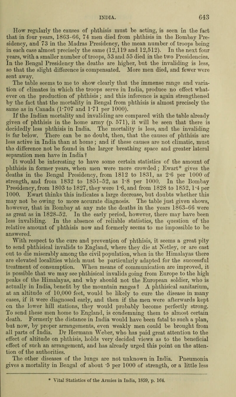 How regularly the causes of phthisis must he acting, is seen in the fact that in four years, 1863-66, 74 men died from phthisis in the Bombay Pre- sidency, and 73 in the Madras Presidency, the mean number of troops being in each case almost precisely the same (12,119 and 12,512). In the next four years, with a smaller number of troops, 53 and 55 died in the two Presidencies. In the Bengal Presidency the deaths are higher, hut the invaliding is less, so that the slight difference is compensated. More men died, and fewer were sent away. The table seems to me to show clearly that the immense range and varia- tion of climates in which the troops serve in India, produce no effect what- ever on the production of phthisis; and this inference is again strengthened by the fact that the mortality in Bengal from phthisis is almost precisely the same as in Canada (1*707 and 1*71 per 1000). If the Indian mortality and invaliding are compared with the table already given of phthisis in the home army (p. 571), it will be seen that there is decidedly less phthisis in India. The mortality is less, and the invaliding is far below. There can be no doubt, then, that the causes of phthisis are less active in India than at home; and if these causes are not climatic, must the difference not be found in the larger breathing space and greater lateral separation men have in India ? It would be interesting to have some certain statistics of the amount of phthisis in former years, when men were more crowded; Ewart* gives the deaths in the Bengal Presidency, from 1812 to 1831, as 2*6 per 1000 of strength, and from 1832 to 1851-52, as 1*8 per 1000. In the Bombay Presidency, from 1803 to 1827, they were 1*6, and from 1828 to 1852,1*4 per 1000. Ewart thinks this indicates a large decrease, but doubts whether this may not be owing to more accurate diagnosis. The table just given shows, however, that in Bombay at any rate the deaths in the years 1863-66 were as great as in 1828-52. In the early period, however, there may have been less invaliding. In the absence of reliable statistics, the question of the relative amount of phthisis now and formerly seems to me impossible to be answered. With respect to the cure and prevention of phthisis, it seems a great pity to send phthisical invalids to England, where they die at Netley, or are cast out to die miserably among the civil population, when in the Himalayas there are elevated localities which must be particularly adapted for the successful treatment of consumption. When means of communication are improved, it is possible that we may see phthisical invalids going from Europe to the high peaks of the Himalayas, and why should not the European soldier, who is actually in India, benefit by the mountain ranges ? A phthisical sanitarium, at an altitude of 10,000 feet, would be likely to cure the disease in many cases, if it were diagnosed early, and then if the men were afterwards kept on the lower hill stations, they would probably become perfectly strong. To send these men home to England, is condemning them to almost certain death. Formerly the distance in India would have been fatal to such a plan, but now, by proper arrangements, even weakly men could be brought from all parts of India. Dr Hermann Weber, who has paid great attention to the effect of altitude on phthisis, holds very decided views as to the beneficial effect of such an arrangement, and has already urged this point on the atten- tion of the authorities. The other diseases of the lungs are not unknown in India. Pneumonia gives a mortality in Bengal of about *5 per 1000 of strength, or a little less * Vital Statistics of the Armies in India, 1859, p. 164.