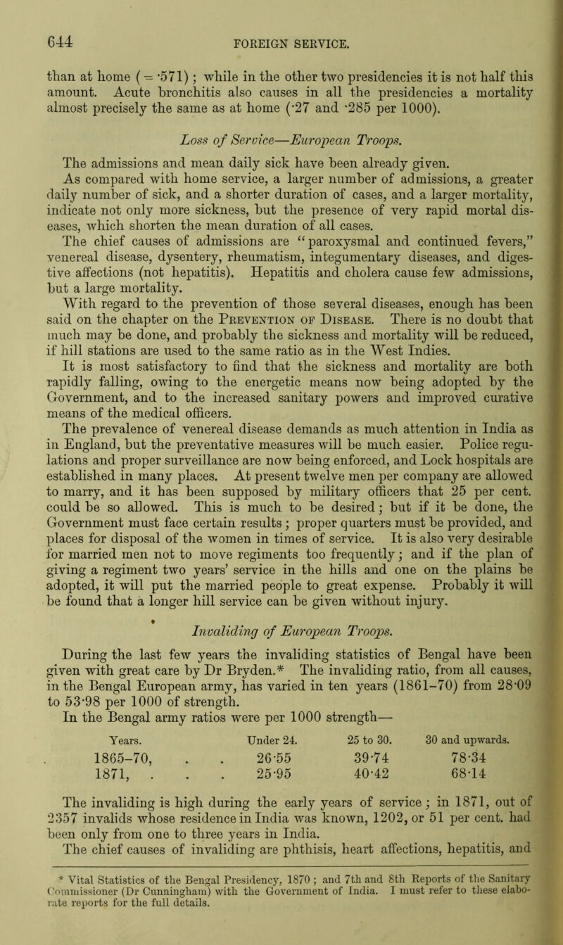 than at home (- -571); while in the other two presidencies it is not half this amount. Acute bronchitis also causes in all the presidencies a mortality almost precisely the same as at home (*27 and *285 per 1000). Loss of Service—European Troops. The admissions and mean daily sick have been already given. As compared with home service, a larger number of admissions, a greater daily number of sick, and a shorter duration of cases, and a larger mortality, indicate not only more sickness, hut the presence of very rapid mortal dis- eases, which shorten the mean duration of all cases. The chief causes of admissions are “paroxysmal and continued fevers/’ venereal disease, dysentery, rheumatism, integumentary diseases, and diges- tive affections (not hepatitis). Hepatitis and cholera cause few admissions, hut a large mortality. With regard to the prevention of those several diseases, enough has been said on the chapter on the Prevention of Disease. There is no doubt that much may he done, and probably the sickness and mortality will he reduced, if hill stations are used to the same ratio as in the West Indies. It is most satisfactory to find that the sickness and mortality are both rapidly falling, owing to the energetic means now being adopted by the Government, and to the increased sanitary powers and improved curative means of the medical officers. The prevalence of venereal disease demands as much attention in India as in England, but the preventative measures will be much easier. Police regu- lations and proper surveillance are now being enforced, and Lock hospitals are established in many places. At present twelve men per company are allowed to marry, and it has been supposed by military officers that 25 per cent, could be so allowed. This is much to be desired; but if it be done, the Government must face certain results; proper quarters must be provided, and places for disposal of the women in times of service. It is also very desirable for married men not to move regiments too frequently; and if the plan of giving a regiment two years’ service in the hills and one on the plains be adopted, it will put the married people to great expense. Probably it will be found that a longer hill service can be given without injury. • Invaliding of European Troops. During the last few years the invaliding statistics of Bengal have been given with great care by Dr Bryden.* The invaliding ratio, from all causes, in the Bengal European army, has varied in ten years (1861-70) from 28*09 to 53*98 per 1000 of strength. In the Bengal army ratios were per 1000 strength— Years. Under 24. 25 to 30. 30 and upwards. 1865-70, . . 26*55 39*74 78*34 1871, . . . 25*95 40*42 68*14 The invaliding is high during the early years of service ; in 1871, out of 2357 invalids whose residence in India was known, 1202, or 51 per cent, had been only from one to three years in India. The chief causes of invaliding are phthisis, heart affections, hepatitis, and * Vital Statistics of the Bengal Presidency, 1870 ; and 7th and 8th Reports of the Sanitary Commissioner (Dr Cunningham) with the Government of India. I must refer to these elabo- rate reports for the full details.