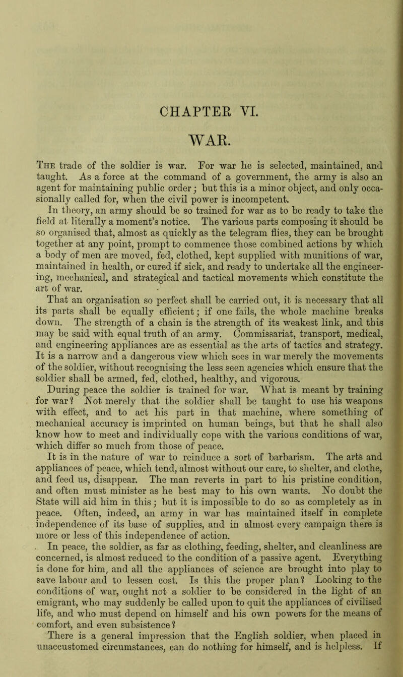 WAR. The trade of the soldier is war. Tor war he is selected, maintained, and taught. As a force at the command of a government, the army is also an agent for maintaining public order; but this is a minor object, and only occa- sionally called for, when the civil power is incompetent. In theory, an army should be so trained for war as to be ready to take the field at literally a moment’s notice. The various parts composing it should be so organised that, almost as quickly as the telegram flies, they can be brought together at any point, prompt to commence those combined actions by which a body of men are moved, fed, clothed, kept supplied with munitions of war, maintained in health, or cured if sick, and ready to undertake all the engineer- ing, mechanical, and strategical and tactical movements which constitute the art of war. That an organisation so perfect shall be carried out, it is necessary that all its parts shall be equally efficient; if one fails, the whole machine breaks down. The strength of a chain is the strength of its weakest link, and this may be said with equal truth of an army. Commissariat, transport, medical, and engineering appliances are as essential as the arts of tactics and strategy. It is a narrow and a dangerous view which sees in war merely the movements of the soldier, without recognising the less seen agencies which ensure that the soldier shall be armed, fed, clothed, healthy, and vigorous. During peace the soldier is trained for war. What is meant by training for war ? Not merely that the soldier shall be taught to use his weapons with effect, and to act his part in that machine, where something of mechanical accuracy is imprinted on human beings, but that he shall also know how to meet and individually cope with the various conditions of war, which differ so much from those of peace. It is in the nature of war to reinduce a sort of barbarism. The arts and appliances of peace, which tend, almost without our care, to shelter, and clothe, and feed us, disappear. The man reverts in part to his pristine condition, and often must minister as he best may to his own wants. No doubt the State will aid him in this; but it is impossible to do so as completely as in peace. Often, indeed, an army in war has maintained itself in complete independence of its base of supplies, and in almost every campaign there is more or less of this independence of action. In peace, the soldier, as far as clothing, feeding, shelter, and cleanliness are concerned, is almost reduced to the condition of a passive agent. Everything is done for him, and all the appliances of science are brought into play to save labour and to lessen cost. Is this the proper plan ? Looking to the conditions of war, ought not a soldier to be considered in the light of an emigrant, who may suddenly be called upon to quit the appliances of civilised life, and who must depend on himself and his own powers for the means of comfort, and even subsistence 1 There is a general impression that the English soldier, when placed in unaccustomed circumstances, can do nothing for himself, and is helpless. If