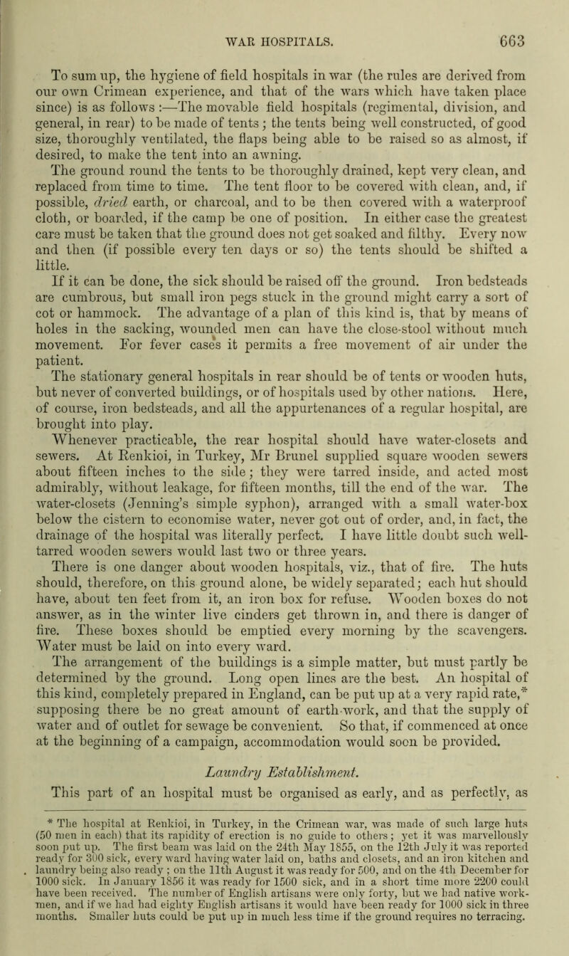 To sum up, the hygiene of field hospitals in war (the rules are derived from our own Crimean experience, and that of the wars which have taken place since) is as follows :—The movable field hospitals (regimental, division, and general, in rear) to be made of tents; the tents being well constructed, of good size, thoroughly ventilated, the flaps being able to be raised so as almost, if desired, to make the tent into an awning. The ground round the tents to be thoroughly drained, kept very clean, and replaced from time to time. The tent floor to be covered with clean, and, if possible, dried earth, or charcoal, and to be then covered with a waterproof cloth, or boarded, if the camp be one of position. In either case the greatest care must be taken that the ground does not get soaked and filthy. Every now and then (if possible every ten days or so) the tents should be shifted a little. If it can be done, the sick should be raised off the ground. Iron bedsteads are cumbrous, but small iron pegs stuck in the ground might carry a sort of cot or hammock. The advantage of a plan of this kind is, that by means of holes in the sacking, wounded men can have the close-stool without much movement. Eor fever cases it permits a free movement of air under the patient. The stationary general hospitals in rear should be of tents or wooden huts, but never of converted buildings, or of hospitals used by other nations. Here, of course, iron bedsteads, and all the appurtenances of a regular hospital, are brought into play. Whenever practicable, the rear hospital should have water-closets and sewers. At Renkioi, in Turkey, Mr Brunei supplied square wooden sewers about fifteen inches to the side; they were tarred inside, and acted most admirably, without leakage, for fifteen months, till the end of the war. The water-closets (Jenning’s simple syphon), arranged with a small water-box below the cistern to economise water, never got out of order, and, in fact, the drainage of the hospital was literally perfect. I have little doubt such well- tarred wTooden sewers would last two or three years. There is one danger about wooden hospitals, viz., that of fire. The huts should, therefore, on this ground alone, be widely separated; each hut should have, about ten feet from it, an iron box for refuse. Wooden boxes do not answer, as in the winter live cinders get thrown in, and there is danger of fire. These boxes should be emptied every morning by the scavengers. Water must be laid on into every ward. The arrangement of the buildings is a simple matter, but must partly be determined by the ground. Long open lines are the best. An hospital of this kind, completely prepared in England, can be put up at a very rapid rate,* supposing there be no great amount of earth work, and that the supply of water and of outlet for sewage be convenient. So that, if commenced at once at the beginning of a campaign, accommodation would soon be provided. Lauv dry Esta blishment. This part of an hospital must be organised as early, and as perfectly, as * The hospital at Renkioi, in Turkey, in the Crimean war, was made of such large huts (50 men in each) that its rapidity of erection is no guide to others ; yet it was marvellously soon put up. The first beam was laid on the 24th May 1855, on the 12th July it was reported ready for 300 sick, every wrard having water laid on, baths and closets, and an iron kitchen and laundry being also ready ; on the 11th August it was ready for 500, and on the 4th December for 1000 sick. In January 1856 it was ready for 1500 sick, and in a short time more 2200 could have been received. The number of English artisans were only forty, but we had native work- men, and if we had had eighty English artisans it would have been ready for 1000 sick in three months. Smaller huts could be put up in much less time if the ground requires no terracing.