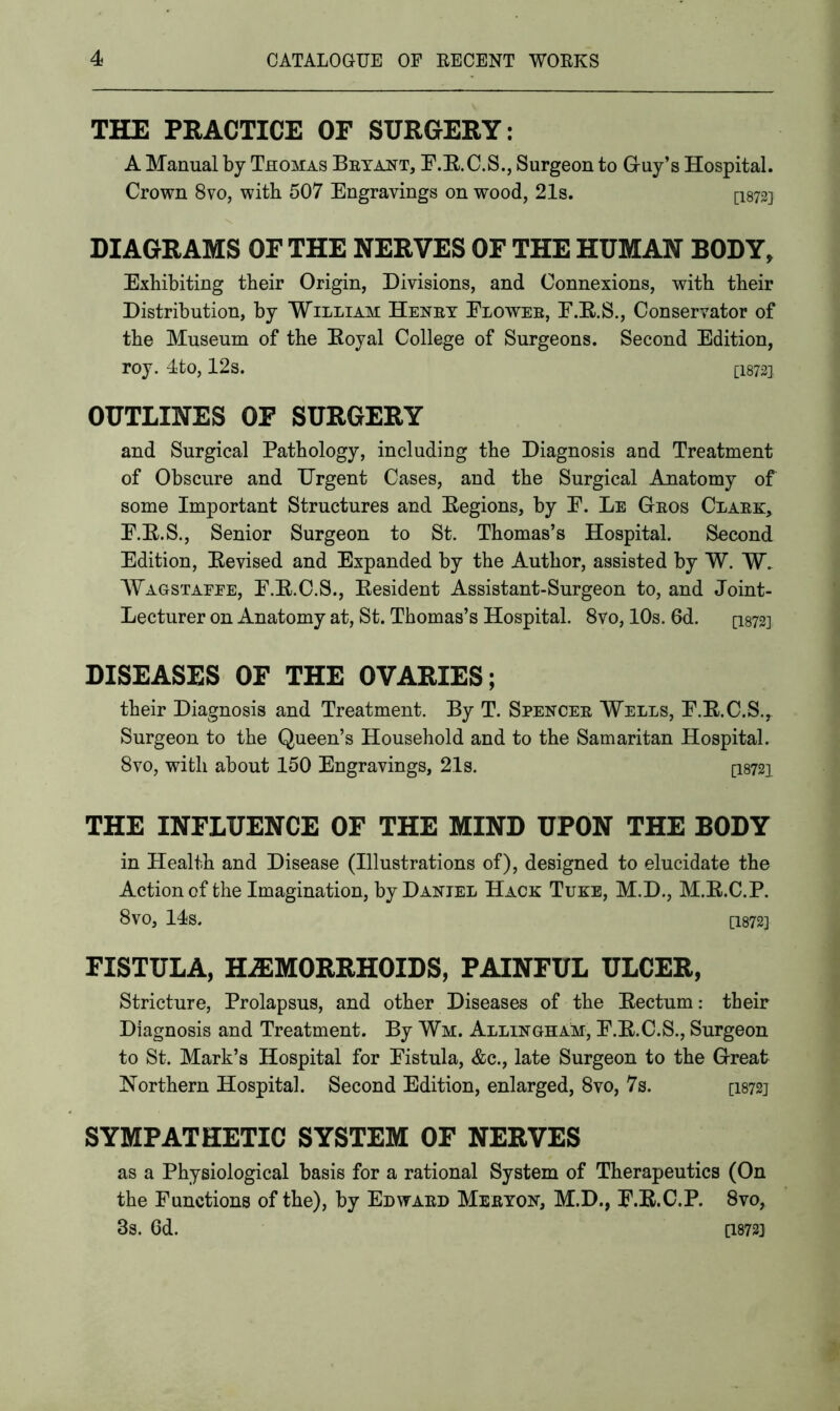 THE PRACTICE OF SURGERY: A Manual by Thomas Bryant, F.R.C.S., Surgeon to Guy’s Hospital. Crown 8vo, with 507 Engravings on wood, 21s. [I872] DIAGRAMS OF THE NERVES OF THE HUMAN BODY, Exhibiting their Origin, Divisions, and Connexions, with their Distribution, by William Henry Flower, F.R.S., Conservator of the Museum of the Royal College of Surgeons. Second Edition, roy. 4to, 12s. [1872], OUTLINES OF SURGERY and Surgical Pathology, including the Diagnosis and Treatment of Obscure and Urgent Cases, and the Surgical Anatomy of some Important Structures and Regions, by E. Le Gros Clark, F.R.S., Senior Surgeon to St. Thomas’s Hospital. Second Edition, Revised and Expanded by the Author, assisted by W. W. Wagstaeee, F.R.C.S., Resident Assistant-Surgeon to, and Joint- Lecturer on Anatomy at, St. Thomas’s Hospital. 8vo, 10s. 6d. [1872] DISEASES OF THE OVARIES; their Diagnosis and Treatment. By T. Spencer Wells, F.R.C.S.,. Surgeon to the Queen’s Household and to the Samaritan Hospital. 8vo, with about 150 Engravings, 2.1s. [18721 THE INFLUENCE OF THE MIND UPON THE BODY in Health and Disease (Illustrations of), designed to elucidate the Action of the Imagination, by Daniel Hack Tuke, M.D., M.R.C.P. 8 VO, 14s. [1872] FISTULA, HAEMORRHOIDS, PAINFUL ULCER, Stricture, Prolapsus, and other Diseases of the Rectum: tbeir Diagnosis and Treatment. By Wm. Allingham, E.R.C.S., Surgeon to St. Mark’s Hospital for Fistula, &c., late Surgeon to the Great Northern Hospital. Second Edition, enlarged, 8vo, 7s. [1872] SYMPATHETIC SYSTEM OF NERVES as a Physiological basis for a rational System of Therapeutics (On the Functions of the), by Edward Meryon, M.D., F.R.C.P. 8vo, 3s. 6d. Q8733