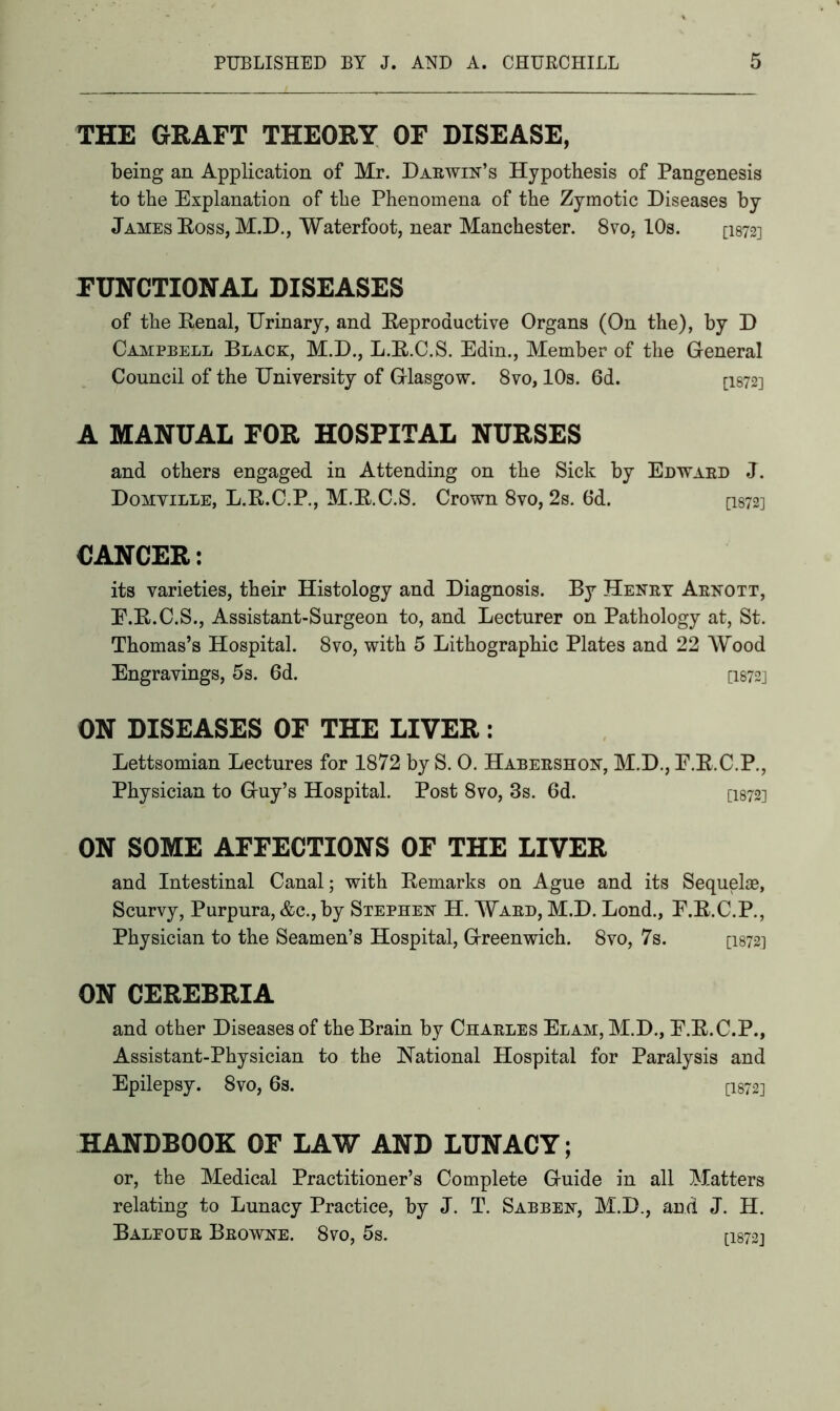 THE GRAFT THEORY OF DISEASE, being an Application of Mr. Daewin’s Hypothesis of Pangenesis to the Explanation of the Phenomena of the Zymotic Diseases by James Boss, M.D., Waterfoot, near Manchester. 8vo, LOs. [1872] FUNCTIONAL DISEASES of the Eenal, Urinary, and Beproauctive Organs (On the), by D Campbell Black, M.D., L.E.C.S. Edin., Member of the General Council of the University of Glasgow. 8vo, 10s. 6d. ci872] A MANUAL FOR HOSPITAL NURSES and others engaged in Attending on the Sick by Edwaed J. Domville, L.K.C.P., M.E.C.S. Crown 8vo, 2s. 6d. Q872] CANCER: its varieties, their Histology and Diagnosis. By Henby Abnott, F.B.C.S., Assistant-Surgeon to, and Lecturer on Pathology at, St. Thomas’s Hospital. 8vo, with 5 Lithographic Plates and 22 Wood Engravings, 5s. 6d. [1872] ON DISEASES OF THE LIVER: Lettsomian Lectures for 1872 by S. 0. Habebshon, M.D., E.E.C.P., Physician to Guy’s Hospital. Post 8vo, 8s. 6d. [1872] ON SOME AFFECTIONS OF THE LIVER and Intestinal Canal; with Bemarks on Ague and its Sequelae, Scurvy, Purpura, &c., by Stephen H. Waed, M.D. Lond., E.E.C.P., Physician to the Seamen’s Hospital, Greenwich. 8vo, 7s. [I872.1 ON CEREBRIA and other Diseases of the Brain by Chaeles Elam,M.D., E.E.C.P., Assistant-Physician to the National Hospital for Paralysis and Epilepsy. 8vo, 6s. [I872] HANDBOOK OF LAW AND LUNACY; or, the Medical Practitioner’s Complete Guide in all Matters relating to Lunacy Practice, by J. T. Sabben, M.D., and J. H. Baleoue Bbowne. 8vo, 5s. [13723