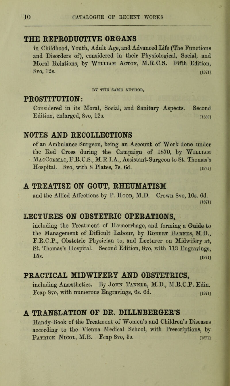 THE REPRODUCTIVE ORGANS in Childhood, Youth, Adult Age, and Advanced Life (The Functions and Disorders of), considered in their Physiological, Social, and Moral Relations, by William Acton, M.R.C.S. Fifth Edition, 8vo, 12s. [1871] BY THE SAME AUTHOR, PROSTITUTION: Considered in its Moral, Social, and Sanitary Aspects. Second Edition, enlarged, 8vo, 12s. [i869i NOTES AND RECOLLECTIONS of an Ambulance Surgeon, being an Account of Work done under the Red Cross during the Campaign of 1870, by William MacCoemac, F.R.C.S., M.R.I.A., Assistant-Surgeon to St. Thomas’s Hospital. 8vo, with 8 Plates, 7s. 6d. [i87ii A TREATISE ON GOUT, RHEUMATISM and the Allied Affections by P. Hood, M.D. Crown 8vo, 10s. 6d. [1871} LECTURES ON OBSTETRIC OPERATIONS, including the Treatment of Haemorrhage, and forming a G-uide to the Management of Difficult Labour, by Robeet Baenes, M.D., F.R.C.P., Obstetric Physician to, and Lecturer on Midwifery at, St. Thomas’s Hospital. Second Edition, 8vo, with 113 Engravings, 15s. [1871] PRACTICAL MIDWIFERY AND OBSTETRICS, including Anaesthetics. By John Tannee, M.D., M.R.C.P. Edin. Fcap 8vo, with numerous Engravings, 6s. 6d. ci87ii A TRANSLATION OF DR. DILLNBERGER’S Handy-Book of the Treatment of Women’s and Children’s Diseases according to the Vienna Medical School, with Prescriptions, by Patbick Nicol, M.B. Fcap 8vo, 5s. ci87i]