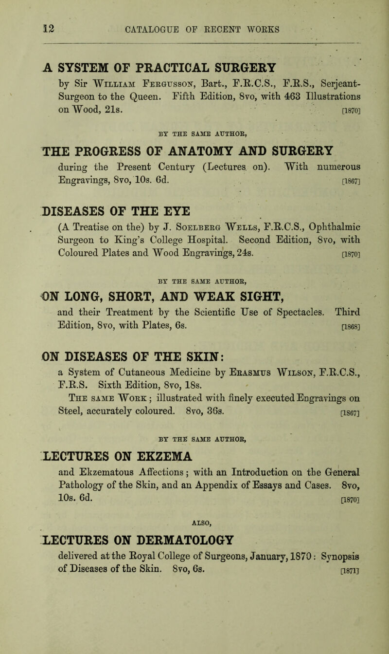 A SYSTEM OF PRACTICAL SURGERY by Sir William Fergusson, Bart., F.R.C.S., F.R.S., Serjeant- Surgeon to the Queen. Fifth Edition, 8vo, with 463 Illustrations on Wood, 21s. [1870] BY THE SAME AUTHOR, THE PROGRESS OF ANATOMY AND SURGERY during the Present Century (Lectures, on). With numerous Engravings, 8vo, 10s. 6d. [1867] DISEASES OF THE EYE (A Treatise on the) by J. Soelberg Wells, F.R.C.S., Ophthalmic Surgeon to King’s College Hospital. Second Edition, 8vo, with Coloured Plates and Wood Engravings, 24s. [1870] BY THE SAME AUTHOR, ON LONG, SHORT, AND WEAK SIGHT, and their Treatment by the Scientific Use of Spectacles. Third Edition, 8vo, with Plates, 6s. [1868] ON DISEASES OF THE SKIN: a System of Cutaneous Medicine by Erasmus Wilson, F.R.C.S., F.R.S. Sixth Edition, 8vo, 18s. The same Work ; illustrated with finely executed Engravings on Steel, accurately coloured. 8vo, 36s. [IS673 BY THE SAME AUTHOR, LECTURES ON EKZEMA and Ekzematous Affections; with an Introduction on the G-eneral Pathology of the Skin, and an Appendix of Essays and Cases. 8vo, 10s. 6d. [I870] Also, LECTURES ON DERMATOLOGY delivered at the Royal College of Surgeons, January, 1870: Synopsis of Diseases of the Skin. 8vo, 6s. [I871]