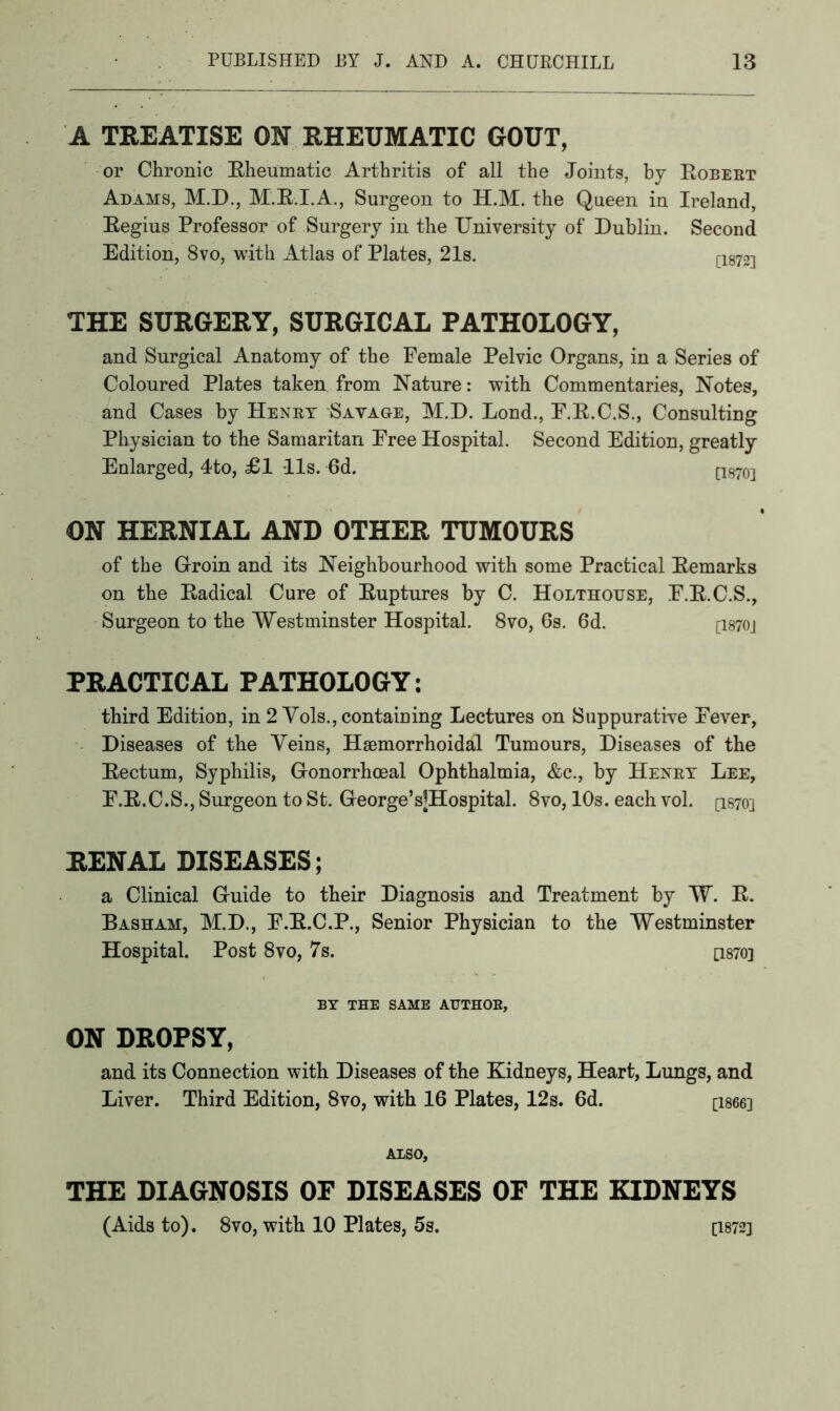 A TREATISE ON RHEUMATIC GOUT, or Chronic Rheumatic Arthritis of all the Joints, by Robert Adams, M.D., M.R.I.A., Surgeon to H.M. the Queen in Ireland, Regius Professor of Surgery in the University of Dublin. Second Edition, 8vo, with Atlas of Plates, 21s. C1872] THE SURGERY, SURGICAL PATHOLOGY, and Surgical Anatomy of the Female Pelvic Organs, in a Series of Coloured Plates taken from Nature: with Commentaries, Notes, and Cases by Henry Savage, M.D. Lond., F.R.C.S., Consulting Physician to the Samaritan Free Hospital. Second Edition, greatly Enlarged, 4to, £1 -11s. 6d. [1870-j ON HERNIAL AND OTHER TUMOURS of the Groin and its Neighbourhood with some Practical Remarks on the Radical Cure of Ruptures by C. Holthouse, F.R.C.S., Surgeon to the Westminster Hospital. 8vo, 6s. 6d. ci870j PRACTICAL PATHOLOGY: third Edition, in 2 Vols., containing Lectures on Suppurative Fever, Diseases of the Veins, Hsemorrhoidal Tumours, Diseases of the Rectum, Syphilis, Gonorrhoeal Ophthalmia, &c., by Henry Lee, F.R.C.S., Surgeon to St. George’sJHospital. 8vo, 10s. each vol. [1870] RENAL DISEASES; a Clinical Guide to their Diagnosis and Treatment by W. R. Basham, M.D., F.R.C.P., Senior Physician to the Westminster Hospital. Post 8vo, 7s. [1870] BY THE SAME AUTHOR, ON DROPSY, and its Connection with Diseases of the Kidneys, Heart, Lungs, and Liver. Third Edition, 8vo, with 16 Plates, 12s. 6d. [1866] ALSO, THE DIAGNOSIS OF DISEASES OF THE KIDNEYS (Aids to). 8vo, with 10 Plates, 5s. [1872]