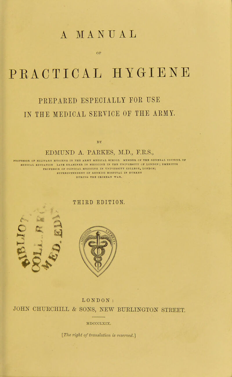 OF PRACTICAL HYGIENE PREPARED ESPECIALLY FOR USE IN THE MEDICAL SERYICE OF THE ARMY. PROFESSOR OF MILITARY HYGIENE IN THE ARMY MEDICAL SCHOOL MEMBER OF THE GENERAL COUNCIL OF MEDICAL EDUCATION LATE EXAMINER IN MEDICINE IN THE UNIVERSITY OF LONDON; EMERITUS PROFESSOR OF CLINICAL MEDICINE IN UNIVERSITY COLLEGE, LONDON? SUPERINTENDENT OF RENKIOI HOSPITAL IN TURKEY DURING THE CRIMEAN WAR. LONDON : JOHN CHURCHILL & SOUS, NEW BURLINGTON STREET. BY EDMUND A. PAPtKES, M.D., F.R.S., THIRD EDITION. MDCCCLXIX. [The right of translation is reserved.]