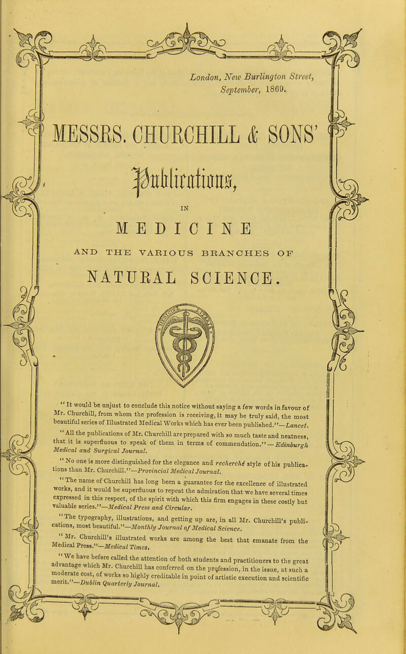 London, New Burlington Street, September, 1869. MESSRS. CHURCHILL & SONS’ IftMmtkm, IN MEDICINE AND THE VARIOUS BRANCHES OF NATUEAL SCIENCE. “It would be unjust to conclude this notice without saying a few words in favour of Mr. Churchill, from whom the profession is receiving, it may be truly said, the most beautiful series of Illustrated Medical Works which has ever been published.” Lancet. “All the publications of Mr. Churchill are prepared with so much taste and neatness, that it is superfluous to speak of them in terms of commendation.” — Edinburgh Medical and Surgical Journal. “ No one is more distinguished for the elegance and recherche style of his publica- tions than Mr. Churchill.”—Provincial Medical Journal. “ The name of Churchill has long been a guarantee for the excellence of illustrated works, and it would be superfluous to repeat the admiration that we have several times expressed in this respect, of the spirit with which this firm engages in these costly but valuable series.”—Medical Press and Circular. ‘The typography, illustrations, and getting up are, in all Mr. Churchill’s publi- cations, most beautiful.”—Monthly Journal of Medical Science. “ Mr. Churchill’s illustrated works are among the best that emanate from the Medical Press.”—Medical Times. We have before called the attention of both students and practitioners to the great advantage winch Mr. Churchill has conferred on the profession, in the issue, at such a nu W°rks 80 highly creditable in °{ artistic execution and scientific merit. —Dublin Quarterly Journal.