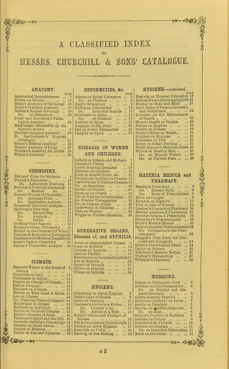 fester A CLASSIFIED INDEX TO MESSM. ClfiaiUL & SU.Vo aTiMHl ANATOMY. Pi OK Anatomical Remembrancer .. 7 Flower on Nerves 16 Heale’s Anatomy of the Lungs 19 Heath's Practical Anatomy .. 20 Holden's Human Osteology .. 20 Do. on Dissections .. .. 20 Jones' and Sieveldng’s Patho- logical Anatomy 22 MacDougal—Hirschfeld on the Nervous System v Maclise’s Surgical Anatomy .. 25 St. Bartholomew’s Hospital Catalogue 31 Sibson’s Medical Anatomy .. 33 Waters’Anatomy of Lung .. 37 Wheeler’s Anatomy for Artists 38 Wilson’s Anatomy 39 CHEMISTRY. Bernays’ Notes for Students .. 9 Bloxam’s Chemistry 10 Do. Laboratory Teaching 10 Bowman’s Practical Chemistry 10 Do. Medical do. ..10 Fownes’Manual of Chemistry.. 16 Do. Actonian Prize .. .. 16 Do. Qualitative Analysis .. 16 Fresenius’ Chemical Analysis.. 17 Galloway’s First Step .. ..17 Do. Second Step .. ..17 Do. Analysis 17 Do. Tables 17 Griffiths’Four Seasons .. ..18 Horsley’s Chem. Philosophy .. 21 Mulder on theChemistry of Wine27 Plattner&MusprattonBlowpipe28 Shuttleworth’sModeruChemistry32 Speer’s Pathol. Chemistry . .* 34 Sutton’s Volumetric Analysis . 34 CLIMATE. Bennet’s Winter in the South of 9 Europe Chambers on Italy 12 Dalrymple on Egypt 14 Francis on Change of Climate.. 16 Hall on Torquay 19 Haviland on Climate 19 Horton on West Coast of Africa 21 Lee on Climate 24 Do. Watering Places of England 24 McClelland on Bengal .. ..25 McNicoll on Southport .. .. 25 Martin on Tropical Climates .. 26 Moore’s Diseases of India .. 26 Patterson’s Egypt and the Nile 28 Scoresby-Jackson's Climatology 32 Shapter on South Devon .. .. 32 Siordet on Mentone 33 Taylor on Pau and Pyrenees .. 35 DEFORMITIES, &c. PACK Adams on Spinal Curvature .. 6 Do. on Clubfoot C Bigg’s Orthopraxy 9 Bishop on Deformities .. ..10 Do. Articulate Sounds .. 10 Brodliurst on Spine 11 Do. on Clubfoot .. ..11 Godfrey on Spine 17 Hugman on Hip Joint .. .. 21 Salt on Lower Extremities .. 31 Tamplin on Spine 35 DISEASES OF WOMEN AND CHILDREN. Ballard on Infants and Mothers 7 Bennet on Uterus 9 Eyre’s Practical Remarks .. 15 Harrison on Children .. .. 19 Hood on Scarlet Fever, &c. .. 21 Kiwisch (ed. by Clay) on Ovaries 13 Lee’s Ovarian & Uterine Diseases 24 Do. on Speculum 24 Ritchie on Ovaries 31 Seymour on Ovaria 32 Tilt on Uterine Inflammation.. 36 Do. Uterine Therapeutics .. 36 Do. on Change of Life .. .. 36 Underwood on Children .. .. 36 West on Women .. .. ,.38 Wright on Uterine Disorders .. 39 GENERATIVE ORGANS, Diseases of, and SYPHILIS. Acton on Reproductive Organs 6 Coote on Syphilis .. ..14 Coulson on Syphilis 14 Gant on Bladder 17 Hutchinson on Inherited Syphilis 22 Lee on Syphilis 23 Oppert on Syphilis 27 Parker on Syphilis 27 Wilson on Syphilis 39 HYGIENE. Armstrong on Naval Hygiene 7 Beale’s Laws of Health .. .. 8 Carter on Training 12 Cliavasse’s Advice to a Mother.. 13 Do. Counsel to do 13 Do. Advice to a Wife .. 13 Dobell's Germs and Vestiges of Disease 15 Fife & Urquhait on TurkishBath 16 Gordon on Army Hygiene .. 17 Granville on Vichy 18 Hartwig on Sea Bathing .. .. 19 HY GIENE—continued. FJlOB Hartwig on Physical Education 19 Hufeland’s Art ofprolonging Life 21 Hunter on Body and Mind .. 21 Lee’s Baths of France, Germany, and Switzerland 24 Lowndes on the Maintenance of Health 25 Moore’s Health in Tropics .. 26 Parkes on Hygiene 28 Parkin on Disease 28 Pearse’s Notes on Health.. .. 28 Pickford on Hygiene .. .. 28 Robertson on Diet 31 Routh on Infant Feeding.. .. 31 Wells’Seamen’s Medicine Chest 38 Wilson on Healthy Skin .. .. 39 Do. on Mineral Waters .. 39 Do. on Turkish Bath .. .. 39 MATERIA MEDICA and PHARMACY. Beasley’s Formulary 9 Do. Receipt Book .. .. 9 Do. Book of Prescriptions 9 Birch on Oxygen 9 Brunton on Digitalis 11 Flux on Sale of Poisons .. ..16 Lescher’sElementsofPharmacy 24 Nevins’Analysis of Pharmacop. 27 Pereira’s Selecta fe Prsescriptis 28 Prescriber’s Pharmacopoeia .. 29 Royle’s Materia Medica .. .. 31 Squire’s Hospital Pharmacopsias 34 Do. Companion to the Phar- macopoeia 34 Steggall’s First Lines for Che- mists and Druggists .. ..34 Stowe’s Toxicological Chart .. 34 Taylor on Poisons 35 Wahltuch’s Materia Medica .. 37 Waring’s Therapeutics .. .. 37 Wittstein’s Pharmacy ., ..39 MEDICINE. Adams on Rheumatic Gout .. 6 Addison on Cell Therapeutics.. 6 Do. on Healthy and Dis- eased Structure 6 Aldis’s Hospital Practice .. .. G Anderson (Andrew) on Fever.. 7 Austin on Paralysis ... .- .. 7 Barclay on Medical Diagnosis.. 8 Do. on Gout 8 Barlow’s Practice of Medicine 8 Basham on Dropsy 8 Braidwoodon Pyamiia .. ..10 Brinton on Stomach 11 Do. on Intestinal Obstruction 11 Budd on the Liver 11 bSh* a 2