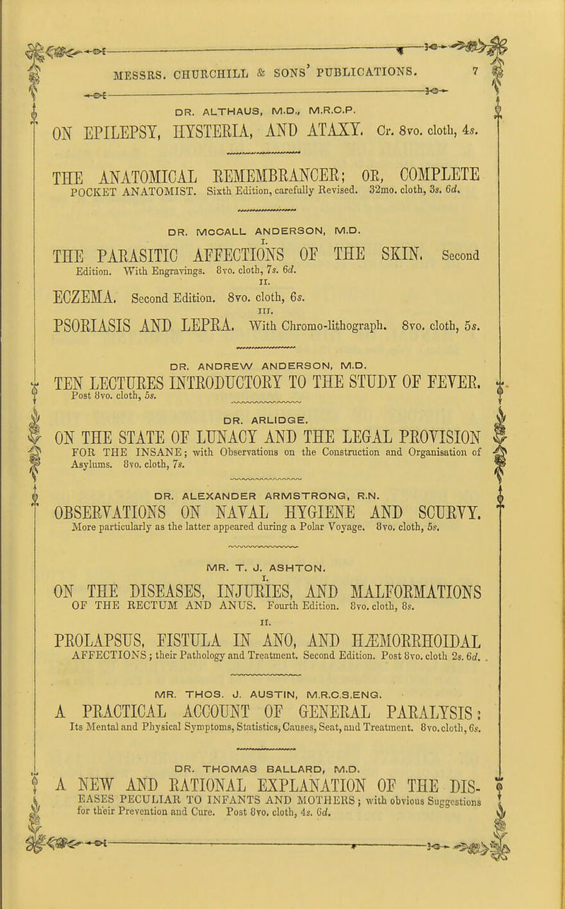 □ R. ALTHAUS, M.D., M.R.C.P. ON EPILEPSY, HYSTERIA, AND ATAXY. Or. 8™. doth, 4®. -i| MESSRS. CHURCHILL & SONS’ PUBLICATIONS. 7 - —30— THE ANATOMICAL REMEMBRANCER; orx, COMPLETE POCKET ANATOMIST. Sixth Edition, carefully Revised. 32mo. cloth, 3s. Gd. DR. MCCALL ANDERSON. M.D. THE PARASITIC AFFECTIONS OF THE SKIN. Second Edition. With Engravings. 8vo. cloth, 7s. 6d. ii. ECZEMA. Second Edition. 8vo. cloth, 6s. III. PSORIASIS AND LEPRA. With Chromo-lithograph. 8vo. cloth, 5s. DR. ANDREW ANDERSON, M.D. i TEN LECTURES INTRODUCTORY TO THE STUDY OF FEVER. J Post 8vo. cloth, 5s. ‘p DR. ARLIDGE. $ ON THE STATE OF LUNACY AND THE LEGAL PROVISION gj1 FOR THE INSANE; with Observations on the Construction and Organisation of S' Asylums. 8vo. cloth, 7s. V DR. ALEXANDER ARMSTRONG, R.N. OBSERVATIONS ON NAVAL HYGIENE AND SCURVY. More particularly as the latter appeared during a Polar Voyage. 8vo. cloth, 5s. MR. T. J. ASHTON. ON THE DISEASES, INJURIES, AND MALFORMATIONS OF THE RECTUM AND ANUS. Fourth Edition. 8vo. cloth, 8s. II. PROLAPSUS, FISTULA IN ANO, AND HiEMORRHOIDAL AFFECTIONS; their Pathology and Treatment. Second Edition. Post 8vo. cloth 2s. 6d. MR. THOS. J. AUSTIN, M.R.C.S.ENG. A PRACTICAL ACCOUNT OF GENERAL PARALYSIS: Its Mental and Physical Symptoms, Statistics, Causes, Seat, and Treatment. 8vo.cloth, 6s. DR. THOMAS BALLARD, M.D. ? A NEW AND RATIONAL EXPLANATION OF THE DIS- , EASES PECULIAR. TO INFANT'S AND MOTHERS; will, obvious Suggestions 5Vf for their Prevention and Cure. Post 8vo. cloth, 4s. Gd. t-i * r —2<