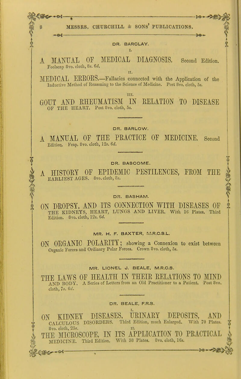 MESSRS. CHURCHILL & SONS PUBLICATIONS. I -i<5H DR. BARCLAY. I. A MANUAL OF MEDICAL DIAGNOSIS. Second Edition. Foolscap 8vo. cloth, 8s. 6d. ir. MEDICAL ERRORS.—Fallacies connected with the Application of the Inductive Method of Reasoning to the Science of Medicine. Post 8vo. cloth, 5s. hi. GOUT AND RHEUMATISM IN RELATION TO DISEASE OF THE HEART. Post 8vo. cloth, 5s. □ R. BARLOW. A MANUAL OF THE PRACTICE OF MEDICINE. Second Edition. Fcap. 8vo, cloth, 12s. 6d. 4 if f DR. BASCOME. A HISTORY OF EPIDEMIC PESTILENCES, FROM THE & EARLIEST AGES. 8vo. cloth, 8s. At DR. BASHAM. 'V I ON DROPSY, AND ITS CONNECTION WITH DISEASES OF 2 THE KIDNEYS, HEART, LUNGS AND LIVER. With 16 Plates. Third Edition. 8vo. cloth, 12s. 6d. MR. H. F. BAXTER, M.R.C.S.L. ON ORGANIC POLARITY; showing a Connexion to exist between Organic Forces and Ordinary Polar Forces. Crown 8yo. cloth, 5s. MR. LIONEL J. BEALE, M.R.C.S. THE LAWS OF HEALTH IN THEIR RELATIONS TO MIND AND BODY. A Series of Letters from an Old Practitioner to a Patient. Post 8vo. cloth, 7s. 6d. DR. BEALE, F.R.S. ON KIDNEY DISEASES, URINARY DEPOSITS, AND ' CALCULOUS DISORDERS. Third Edition, much Enlarged. With 70 Plates. 1 8vo. cloth, 25s. ii. i ,, THE MICROSCOPE, IN ITS APPLICATION TO PRACTICAL \ MEDICINE. Thhd Edition. With 58 Plates. 8vo. cloth, 16s. -re-