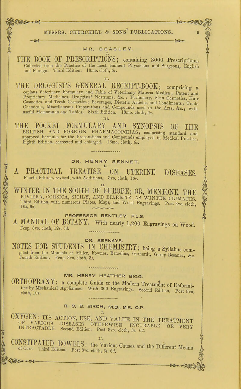 An -of- MR. BEASLEY. V THE BOOK OF PRESCRIPTIONS; containing 3000 Prescriptions. Collected from the Practice of the most eminent Physicians and Surgeons, English and Foreign. Third Edition. 18mo. cloth, 6s. ii. THE DRUGGIST’S GENERAL RECEIPT-BOOK; comprising a copious Veterinary Formulary and Table of Veterinary Materia Medica ; Patent and Proprietary Medicines, Druggists’ Nostrums, &c.; Perfumery, Skin Cosmetics, Hair Cosmetics, and Teeth Cosmetics; Beverages, Dietetic Articles, and Condiments; Trade Chemicals, Miscellaneous Preparations and Compounds used in the Arts &c.'- with useful Memoranda and Tables. Sixth Edition. 18mo. cloth, 6s. in. THE POCKET FORMULARY AND SYNOPSIS OF THE BRITISH AND FOREIGN PHARMACOPOEIAS; comprising standard and approved Formulae for the Preparations and Compounds employed in Medical Practice Eighth Edition, corrected and enlarged. 18mo. cloth, 6s. DR. HENRY BENNET. 1^1*. Ill— i ^ i i i u ININ t | . f A PRACTICAL TREATISE ON UTERINE DISEASES, f X Fourth Edition, revised, with Additions. 8vo. cloth, 16s. A WINTER IN THE SOUTH 0E EUROPE; OR, MENTONE THE 5 RIVIERA, CORSICA, SICILY, AND BIARRITZ, AS WINTER CLIMATES Third Edition, with numerous Plates, Maps, and Wood Engravings. Post 8vo. cloth 10s. 6d. ' ’ to PROFESSOR BENTLEY, F.L.S. A MANUAL OF BOTANY. With nearly 1,200 Engravings on Wood Fcap. 8vo. cloth, 12s. 6d. ° DR. BERNAYS. ROTES FOR STUDENTS IN CHEMISTRY; being a Sjll«b»s com- piled from the Manuals of Miller, Fownes, Berzelius, Gerhardt, Gonin-Beeenee a- Fourth Edition. Fcap. 8vo. cloth, 3s. ’ &c' MR. HENRY HEATHER BIGG. ORTHOPRAXY: a complete Guide to the Modern Treatment of Deform! dothbyi£e0ham°al ApplianCes‘ With 300 EnSraYings. Second Edition. Post 8vo. R. S. B. BIRCH, M.D., M.R, C.P. OXYGEN: its action, use, and value in the treatment IOTBAcSSI S1™. OTHERWISE mCUR^mv!r£ IN I RAC 1 ABLE. Second Edition. Post 8vo. cloth, 3s. 6d. 0-- - - Different Means I '-of-