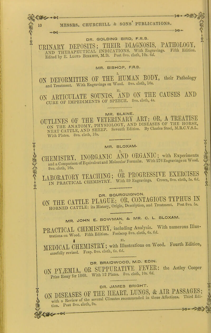 f *• X -*-o£ - - k dr. GOLDING BIRD, F.R.3. URINARY DEPOSITS; TIIEIR DIAGNOSIS, PATHOLOGY, AND THERAPEUTICAL INDICATIONS. With Engravings. Fifth Edition. Edited hy E. Lloyd Biekett, M.D. Post 8vo. cloth, 10s. Gd. MR. BISHOP, F.R.S. I. ON DEFORMITIES 0E THE HUMAN BODY, their Pathology and Treatment. With Engravings on Wood. 8vo. cloth, 10s. ON ARTICULATE SOUNDS, AND ON THE CAUSES AND U CURE OF IMPEDIMENTS OF SPEECH. 8vo. cloth, 4s. MR. BLAINE. OUTIINES 0E THE VETERINARY ART; OR, A TREATISE Sea? cl™™N J’SHEEP. Seventh Edition. By Charles Steel, M.R.C.V.S.L. With Plates. 8vo. cloth, 18s. MR. BLOXAM- I. P1TFMTSTRY INORGANIC AND ORGANIC ; with Experiments C ani^ Coin^r^on of^thvaRMand Molecular Formulae. With 276 Engravings on Wood. 8vo. cloth, 16s. talOPATORY TEACHING; OR PROGRESSIVE EXERCISES | ^ IN PRACTICAL CHEMISTRY. With 89 Engravings. Crown, 8vo. cloth, os. 6ct. dr BOURGUIGNON. m THE CATTLE PLAGUE; OR, CONTAGIOUS TYPHUS IN 0Y™ ED cMiL: iZZ, Origin. Description, »„d Trent™,,. P.st 8m 5s. MR. JOHN E. BOWMAN, MR. C. L. BLOXAM. PRACTICAL CHEMISTRY, including Analysis. With numerous Illus- trations on Wood. Fifth Edition. Foolscap 8vo. cloth, 6s. 6rf. MEDICAL CHEMISTRY ; with Illustrations on Wood. Fourth Edition, carefully revised. Fcap. 8vo. cloth, 6s. 6J. DR. BRAIDWOOD, M.D. EDIN. m PY/EMIA OR SUPPURATIVE EEVER; the Astley Cooper 1868 With 12 Plate, 8vo. cloth, 10, «. ! DR. JAMES BRIGH i . AM nnunsrs nr THE HEART, LUNGS, & AIR PASSAGES; u™ ill elite, rec—dcd in .h- Affections. Third Edi- tion. Post 8vo. cloth, 9s. 3 jo-.—