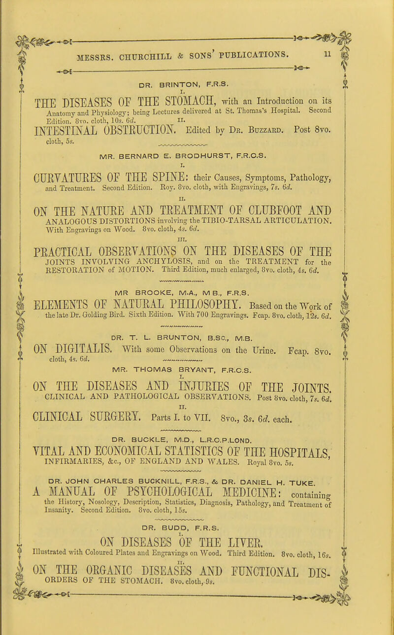 -2-0 *■ I f DR. BRINTON, F.R.S. THE DISEASES OF THE STOMACH, with an Introduction on its Anatomy and Physiology; being Lectures delivered at St. Thomas’s Hospital. Second Edition. 8vo. cloth, 10s. 6cl. II. INTESTINAL OBSTRUCTION. Edited by Dr. Buzzard. Post 8vo. cloth, 5s. MR. BERNARD E. BRODHURST, F.R.C.S. I. CURYATURES OF THE SPINE: their Causes, Symptoms, Pathology, and Treatment. Second Edition. Roy. Ovo. cloth, with Engravings, 7s. 6d. ii. ON THE NATURE AND TREATMENT OE CLUBFOOT AND ANALOGOUS DISTORTIONS involving the TIBIO-TARSAL ARTICULATION. With Engravings on Wood. 8vo. cloth, 4s. fid. hi. PRACTICAL OBSERVATIONS ON THE DISEASES OE THE JOINTS INVOLVING ANCHYLOSIS, and on the TREATMENT for the RESTORATION of MOTION. Third Edition, much enlarged, 8vo. cloth, 4s. 6d. MWMtWMvWMWVWVh MR BROOKE, M.A., MB., F.R.S. ELEMENTS OF NATURAL PHILOSOPHY. Based on the Work of the late Dr. Golding Bird. Sixth Edition. With 700 Engravings. Fcap. 8vo. cloth, 12s. 6d. V 0 DR. T. L. BRUNTON, B.SC., M.B. ON DIGITALIS. With some Observations on the Urine. Fcap. 8vo. cloth, 4s. 6d. MR. THOMAS BRYANT, F.R.C.S. I. ON THE DISEASES AND INJURIES OE THE JOINTS CLINICAL AND PATHOLOGICAL OBSERVATIONS. Post 8vo. cloth, 7s. 6d. ii. CLINICAL SURGERY, Parts I. to VII. 8vo., 3s. Gd. each. V DR. BUCKLE, M.D., L.R.C.P.LOND. YITAL AND ECONOMICAL STATISTICS OF THE HOSPITALS INFIRMARIES, &c., OF ENGLAND AND WALES. Royal 8vo. 5s. ’ DR. JOHN CHARLES BUCKNILL, F.R.S., &. DR. DANIEL H TUKE A MANUAL OF PSYCHOLOGICAL MEDICINE: containing the History, Nosology, Description, Statistics, Diagnosis, Pathology, and Treatment of Insanity. Second Edition. 8vo. cloth, 15s. DR. BUDD, F.R.S. ON DISEASES OF THE LIVER. Illustrated with Coloured Plates and Engravings on Wood. Third Edition. 8vo. cloth, 16s. ON THE ORGANIC DISEASES AND FUNCTIONAL Dis- orders OE THE STOMACH, 8vo. cloth, 9s. - PE f I