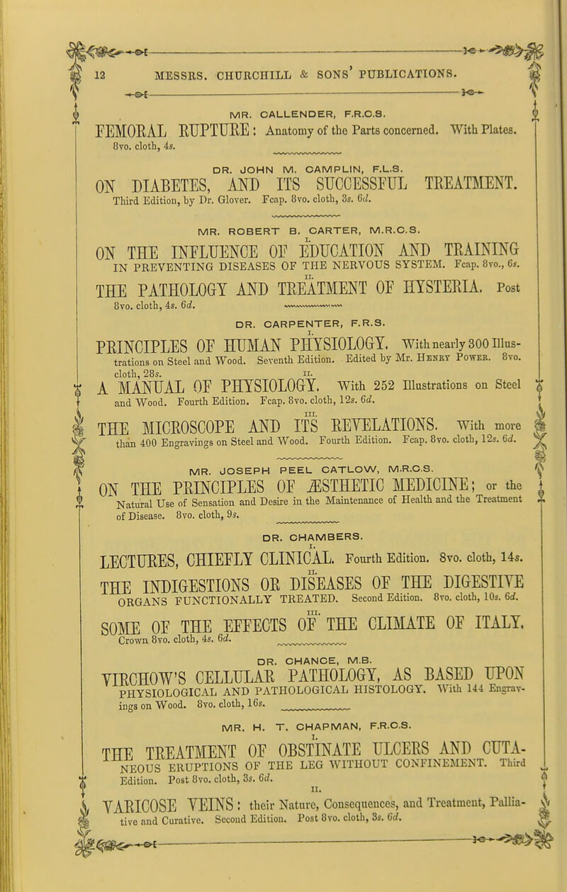 »5'$& MESSRS. CHURCHILL & SONS* PUBLICATIONS. -<-©£ Ig-*- V MR. CALLENDER, F.R.C.S. FEMORAL RUPTURE : Anatomy of the Parts concerned. With Plates. 8vo. cloth, 4s. DR. JOHN M. CAMPLIN, F.L.S. ON DIABETES. AND ITS SUCCESSFUL TREATMENT. Third Edition, by Hr. Glover. Fcap. 8vo. cloth, 3s. 6d. MR. ROBERT B. CARTER, M.R.C.S. ON THE INFLUENCE OF EDUCATION AND TRAINING IN PREVENTING DISEASES OF THE NERVOUS SYSTEM. Fcap. 8vo., 6s. THE PATHOLOGY AND TREATMENT OF HYSTERIA. Post 8vo. cloth, 4s. 6d. VW> 'WV\ I S' DR. CARPENTER, F.R.S. PRINCIPLES OF HUMAN PHYSIOLOGY. With nearly 300 illus- trations on Steel and Wood. Seventh Edition. Edited by Mr. Henry Power. 8vo. cloth, 28s. n. A MANUAL OF PHYSIOLOGY. With 252 Illustrations on Steel and Wood. Fourth Edition. Fcap. 8vo. cloth, 12s. 6d. III. THE MICROSCOPE AND ITS REVELATIONS. With more than 400 Engravings on Steel and Wood. Fourth Edition. Fcap. 8vo. cloth, 12s. 6d. MR. JOSEPH PEEL CATLOW, M.R.C.S. ON THE PRINCIPLES 0E iESTHETIO MEDICINE; or the Natural Use of Sensation and Desire in the Maintenance of Health and the Treatment of Disease. 8vo. cloth, 9s. DR. CHAMBERS. LECTURES, CHIEELY CLINICAL. Fourth Edition. 8vo. cloth, 14s. THE INDIGESTIONS OR DISEASES 0E THE DIGESTIVE ORGANS FUNCTIONALLY TREATED. Second Edition. 8vo. cloth, 10s. 6d. SOME 0E THE EEEEOTS OF THE CLIMATE 0E ITALY. Crown 8vo. cloth, 4s. Gd. DR. CHANCE, M.B. VIRCHOW’S CELLULAR PATHOLOGY, AS BASED UPON PHYSIOLOGICAL AND PATHOLOGICAL HISTOLOGY. With 144 Engrav- ings on Wood. 8vo. cloth, 16s. MR. H. T. CHAPMAN, F.R.C.S. THE TREATMENT 0E OBSTINATE ULCERS AND CUTA- NEOUS ERUPTIONS OF THE LEG WITHOUT CONFINEMENT. Third Edition. Post 8vo. cloth, 3s. 6d. II. VARICOSE VEINS ; their Nature, Consequences, and Treatment, Pallia- tive and Curative. Second Edition. Post 8vo. cloth, 3s. 6rf. A f rt T A