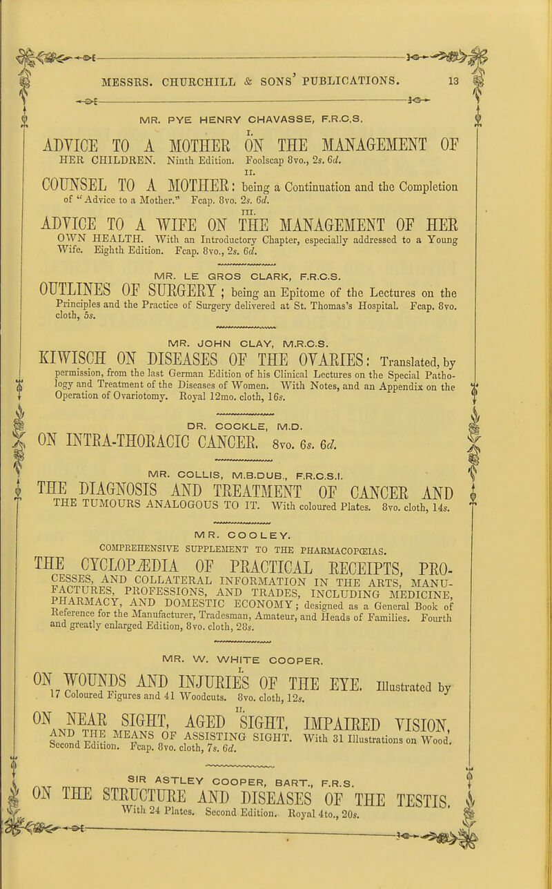 ©<- MESSRS. CHURCHILL & SONS PUBLICATIONS. 13 io- MR. PYE HENRY CHAVASSE, F.R.C.S. ADVICE TO A MOTHER ON THE MANAGEMENT OF HER CHILDREN. Ninth Edition. Foolscap 8vo., 2s. Gd. ii. COUNSEL TO A MOTHER; being a Continuation and the Completion of “Advice to a Mother.” Fcap. 8vo. 2s. 6d. ill. ADVICE TO A WIFE ON THE MANAGEMENT OF HER OWN HEALTH. With an Introductory Chapter, especially addressed to a Young Wife. Eighth Edition. Fcap. 8vo., 2s. 6d. MR. LE GROS CLARK, F.R.C.S. OUTLINES OF SURGERY ; bein g an Epitome of the Lectures on the Principles and the Practice of Surgery delivered at St. Thomas’s Hospital. Fcap. 8vo. cloth, 5s. MR. JOHN CLAY, M.R.C.S. KIWISCH ON DISEASES OF THE OVARIES: Translated,by permission, from the last German Edition of his Clinical Lectures on the Special Patho- logy and Treatment of the Diseases of Women. With Notes, and an Appendix on the Operation of Ovariotomy. Royal 12mo. cloth, 16s. DR. COCKLE, M.D. ON INTRA-THOEACIO CANCER. Svo. 6s. 6d. v- MR. COLLIS, M.B.DUB, F.R.C.S.!. y THE DIAGNOSIS AND TREATMENT OF CANCER AND i THE TUMOURS ANALOGOUS TO IT. With coloured Plates. 8vo. cloth, 14s. ” MR. COOLEY. COMPREHENSIVE SUPPLEMENT TO THE PHARMACOPEIAS. THE CYCLOPAEDIA OE PRACTICAL RECEIPTS, PRO- COLLATERAL INFORMATION IN THE ARTS, MANU- p^UCRES, PROFESSIONS, AND TRADES, INCLUDING MEDICINE, PHARMACY AND DOMESTIC ECONOMY; designed as a General Book of Kererence for the Manufacturer, Tradesman, Amateur, and Heads of Families. Fourth and greatly enlarged Edition, 8vo. cloth, 28s. MR. W. WHITE COOPER. °N W°UNDS AND INJURIES OF THE EYE. illustrated by 17 Coloured Figures and 41 Woodcuts. 8vo. cloth, 12s. ON NEAR SIGHT, AGED SIGHT, IMPAIRED VISION Second IMF ME£NS °F ASSISTING SIGHT. With 31 Illustrations on Wood. Second Edition. Fcap. 8vo. cloth, 7s. 6d. SIR ASTLEY COOPER, BART., F.R.S, ON THE STRUCTURE AND DISEASES OF THE TESTIS. With 24 Plates. Second Edition. Royal 4to., 20s. ^