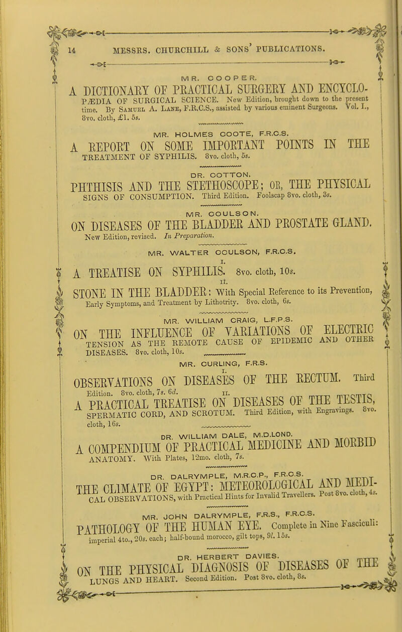 -}•&*-- 14 % MESSRS. CHURCHILL & SONS* PUBLICATIONS. -ms-e — ..1* At MR. COOPER. A DICTIONARY OF PRACTICAL SURGERY AND ENCYCLO- PjEDIA OF SURGICAL SCIENCE. New Edition, brought down to the present time. By Samuel A. Lane, F.R.C.S., assisted by various eminent Surgeons. Vol. I., 1 8vo. cloth, £1. 5s. V«AAWVA>W«<AW'*' MR. HOLMES COOTE, F.R.C.S. A REPORT ON SOME IMPORTANT POINTS IN THE TREATMENT OF SYPHILIS. 8vo. cloth, 5s. DR. COTTON. PHTHISIS AND THE STETHOSCOPE; OB, THE PHYSICAL SIGNS OF CONSUMPTION. Third Edition. Foolscap 8vo. cloth, 3s. MR. COULSON. ON DISEASES OF THE BLADDER AND PROSTATE GLAND. New Edition, revised. In Preparation. MR. WALTER OOULSON, F.R.C.S. A TREATISE ON SYPHILIS.' 8vo. doth, io*. ii. STONE IN THE BLADDER ; With Special Reference to its Prevention, Early Symptoms, and Treatment by Lithotrity. 8vo. cloth, 6s. k % MR. WILLIAM CRAIG, L.F.P.S. ON THE INFLUENCE OF VARIATIONS OF ELECTRIC TENSION AS THE REMOTE CAUSE OF EPIDEMIC AND OTHER DISEASES. 8vo. cloth, 10s. — Y MR. CURLING, F.R.S. OBSERVATIONS ON DISEASES OF THE RECTUM. Third Edition. 8vo. cloth, 7s. 6cl. ii. A PRACTICAL TREATISE ON DISEASES OF THE TESTIS, SPERMATIC CORD, AND SCROTUM. Third Edition, with Engravings. 8vo. cloth, 16s. dr. WILLIAM DALE, M.D.LOND urmvnTTv A COMPENDIUM OF PRACTICAL MEDICINE AND MORBID ANATOMY. With Plates, 12mo. cloth, 7s. DR. DALRYMPLE, M.R.C.P., F.R.C.S. rTVTvT THE CLIMATE OP EGYPT: METEOROLOGICAL AED MLM- 11 CALOBSERVATIONS, with Practical Hints tor Invalid Travellers. Post 8vo. cloth, 4s. f MR. JOHN DALRYMPLE, F.R.S., F.R.C.S. PATHOLOGY OF THE HUMAN EYE. Complete in Nine Fasciculi: imperial 4to., 20s. each; half-hound morocco, gilt tops, 91.15s. DR. HERBERT DAVIES. ^ mrrp ON THE PHYSICAL DIAGNOSIS OF DISEASES 0E THE LUNGS AND HEART. Second Edition. Post 8vo. cloth, 8s.