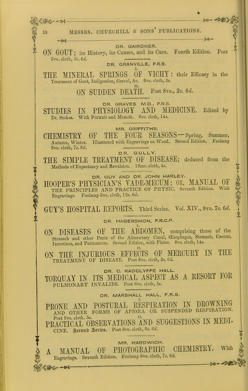 A, t 18 MESSRS. CHURCHILL & SONS PUBLICATIONS. he* DR. GAIRDNER. ON GOUT ; its History, its Causes, aiul its Cure. Fourth Edition. Post 8vo. cloth, 8s. 6cZ. ——«— □ R. GRANVILLE, F.R.S. THE MINERAL SPRINGS OE YICHY : their Efficacy in the Treatment of Gout, Indigestion, Gravel, &c. 8vo. cloth, 3s, ON SUDDEN DEATH. 8vo., 2«. 6d. DR. GRAVES M.D., F.R.S. STUDIES IN PHYSIOLOGY AND MEDICINE. Edited by Dr. Stokes. With Portrait and Memoir. 8vo. cloth, 14s. MR. GRIFFITHS. CHEMISTRY OE THE EOUR SEASONS-Spring, Summer, Autumn, Winter. Illustrated with Engravings on Wood. Second Edition. Foolscap 8vo. cloth, 7s. (id. DR. GULLY. THE SIMPLE TREATMENT OF DISEASE; deduced from the Methods of Expectancy and Revulsion. 18mo. cloth, 4s. DR. GUY AND DR. JOHN HARLEY. HOOPER’S PHYSICIAN’S YADE-MECUM; OE, MANUAL OE THE PRINCIPLES AND PRACTICE OF PHYSIC. Seventh Edition. With Engravings. Foolscap 8vo. cloth, 12s. 6c7. GUY’S HOSPITAL REPORTS. Third Series. Vo1.XIV.,8yo.7s.6d. DR. HABERSHON, F.R.C.P. ON DISEASES OE THE ABDOMEN, comprising those of the Stomach and other Parts of the Alimentary Canal, CEsophagus, Stomach, Caicum, Intestines, and Peritoneum. Second Edition, with Plates. 8vo. cloth, 14s. ON THE INJURIOUS EFFECTS OF MERCURY IN THE TREATMENT OF DISEASE. Post 8vo. cloth, 3s. 6<A WWWWVVWVl'AMVWI DR. C. RADCLYFFE HALL. TORQUAY IN ITS MEDICAL ASPECT AS A RESORT FOR PULMONARY INVALIDS. Post 8vo. cloth, 5s. t i i i i DR. MARSHALL HALL, F.R.S. PRONE AND POSTURAL RESPIRATION IN DROWNING AND OTHER FORMS OF APNCEA OR SUSPENDED RESPIRATIOi . PRACTICAL OBSERVATIONS AND SUGGESTIONS IN MEDI- CINE. Sftontr Sevfes. Post 8vo. cloth, 8s. 6d. MR. HARDWICH. } A MANUAL OE PHOTOGRAPHIC CHEMISTRY. With Engravings. Seventh Edition. Foolscap 8vo. cloth, 7s. 6d.