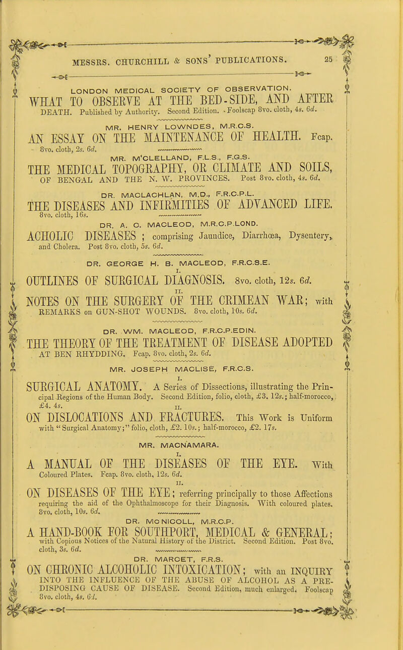 -J MESSRS. CHURCHILL & SONS PUBLICATIONS. 25 -3<SH f tb LONDON MEDICAL SOCIETY OF OBSERVATION.  WHAT TO OBSERVE AT THE BED-SIDE, AND AETER DEATH. Published by Authority. Second Edition. • Foolscap 8vo. cloth, 4s. Gd. MR. HENRY LOWNDES, M.R.C.S. AN ESSAY ON THE MAINTENANCE OF HEALTH. Fcap. 8vo. cloth, 2s. 6d. — MR. M'CLELLAND, F.L.S., F.G.S. THE MEDICAL TOPOGRAPHY, OR CLIMATE AND SOILS, OF BENGAL AND THE N. W. PROVINCES. Post 8vo. cloth, 4s. Gd. DR. MACLACHLAN, M.D., F.R.C.P.L. THE DISEASES AND INFIRMITIES OF ADVANCED LIFE. 8vo. cloth, 16s. — DR. A. C. MACLEOD, M.R.C.P.LOND. ACHOLIC DISEASES ; comprising Jaundice, Diarrhoea, Dysentery* and Cholera. Post 8vo, cloth, 5s. Gd. DR. GEORGE H. B. MACLEOD, F.R.C.S.E. OUTLINES OF SURGICAL DIAGNOSIS. 8vo. doth, 12*. Gd. NOTES ON THE SURGERY OF THE CRIMEAN WAR; with i REMARKS on GUN-SHOT WOUNDS. 8vo. cloth, 10s. 6d. eg OR. WM. MACLEOD, F.R.C.P.EDIN. -^v> THE THEORY OF THE TREATMENT OF DISEASE ADOPTED | AT BEN RHYDDING. Fcap. 8vo. cloth, 2s. Gd. MR. JOSEPH MACLISE, F.R.C.S. SURGICAL ANATOMY. A Series of Dissections, illustrating the Prin- cipal Regions of the Human Body. Second Edition, folio, cloth, £3. 12s.; half-morocco, £4. 4s. n. ON DISLOCATIONS AND FRACTURES. This Work is Uniform with “ Surgical Anatomy;” folio, cloth, £2.10s.; half-morocco, £2. 17s. MR. MACNAMARA. A MANUAL OF THE DISEASES OF THE EYE. with Coloured Plates. Fcap. 8vo. cloth, 12s. 6d. ii. ON DISEASES OF THE EYE ; referring principally to those Affections requiring the aid of the Ophthalmoscope for their Diagnosis. With coloured plates. 8vo. cloth, 10s. Gd. „—.— DR. MCNICOLL, M.R.C.P. A HAND-BOOK FOR SOUTHPORT, MEDICAL & GENERAL; with Copious Notices of the Natural History ot the District. Second Edition. Post 8vo. cloth, 3s. Gd. vwy wnav vwv, . wvw, DR. MARCET, F.R.S. ON CHRONIC ALCOHOLIC INTOXICATION; with an inquiry INTO THE INFLUENCE OF THE ABUSE OF ALCOHOL AS A PRE- DISPOSING CAUSE OF DISEASE. Second Edition, much enlarged. Foolscap 8vo. cloth, 4s. Gd. 4 -JOH