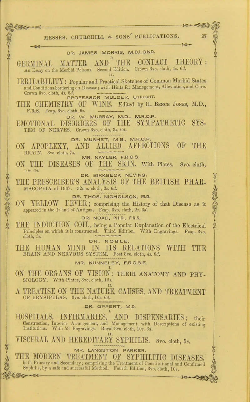 r> f MESSRS. CHURCHILL & SONS’ PUBLICATIONS. 27 sfc'll? A. HS*- ft t i v DR. JAMES MORRIS, M.D.LOND. GERMINAL MATTER AND THE CONTACT THEORY: An Essay on the Morbid Poisons. Second Edition. Crown 8vo. cloth, 4s. 6d. ii. IRKITABILITY : Popular and Practical Sketches of Common Morbid States and Conditions bordering on Disease; with Hints for Management, Alleviation, and Cure. Crown 8vo. cloth, 4s. 6d. PROFESSOR MULDER, UTRECHT. THE CHEMISTRY OE WINE. Edited by H. Bence Jones, M.D., F.R.S. Fcap. 8vo. cloth, 6s. DR. W. MURRAY, M.D., M.R.C.P. EMOTIONAL DISORDERS OF THE SYMPATHETIC SYS- TEM OF NERVES. Crown 8vo. cloth, 3s. Gd. DR. MUSHET, M.B., M.R.C.P. ON APOPLEXY, AND ALLIED AFFECTIONS OF THE BRAIN. 8vo. cloth, 7s. * MR. NAYLER, F.R-C.S. ON THE DISEASES OE THE SKIN. With Plates. 8vo. cloth, 10s. 6d. DR. BIRKBECK NEVINS. THE PRESCRIBER’S ANALYSIS OE THE BRITISH PHAR- MACOPEIA of 1867. 32mo. cloth, 3s. 6d. DR. THOS. NICHOLSON, M.D. ON YELLOW FEYER; comprising the History of that Disease as it appeared in the Island of Antigua. Fcap. 8vo. cloth, 2s. 6rf. DR. NOAD, PH.D., F.R.S. THE INDUCTION COIL, being a Popular Explanation of the Electrical Principles on which it is constructed. Third Edition. With Engravings. Fcap. 8vo. cloth, 3s. —-~~ THE HUMAN MIND °IN ITS NATIONS WITH THE BRAIN AND NERVOUS SYSTEM. Post 8vo. cloth, 4s. Gd. MR. NUNNELEY, F.R.C.3.E. ON THE ORGANS OF YISION: their anatomy and phy- siology. With Plates, 8vo. cloth, 15s. A TREATISE ON THE NATURE, CAUSES, AND TREATMENT OF ERYSIPELAS. 8vo. cloth, 10s. Gd. DR. OPPERT, M.D. HOSPITALS, INFIRMARIES,' AND DISPENSARIES; their Construction, Interior Arrangement, and Management, with Descriptions of existing Institutions. With 58 Engravings. Royal 8vo. cloth, 10s. Gd. VISCERAL AND HEREDITARY SYPHILIS. 8m cloth, 5*. MR. LANGSTON PARKER. THE MODERN TREATMENT OF SYPHILITIC DISEASES, both Primary and Secondary; comprising the Treatment of Constitutional and Confirmed Syphilis, by a safe and successful Method. Fourth Edition, 8vo. cloth, 10s. ~ V u A £