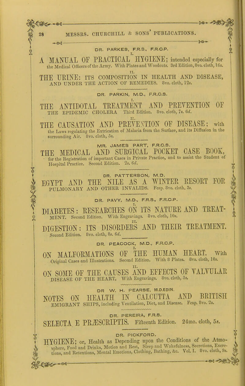 ■*e~-®* : jc—>B:> — >-©*- A MANUAL OE PRACTICAL HYGIENE; intended especially for THE URINE: its composition in health and disease, THE ANTIDOTAL TREATMENT AND PRETENTION OE THE EPIDEMIC CHOLERA Third Edition. 8vo. cloth, 7s. 6th THE CAUSATION AND PRETENTION OE DISEASE; with the Laws regulating the Extrication of Malaria from the Surface, and its Diffusion in the MR. JAMES PART, F.R.C.S. THE MEDICAL AND SURGICAL POCKET CASE BOOK, • for the Registration of important Cases in Private Practice, and to assist the Student of Hospital Practice. Second Edition. 2s. 6cl. DR. PATTERSON, M.D. EGYPT AND THE NILE AS A WINTER RESORT EOR X T K DR. PAVY, M.D., F.R.S., F.R.C.P. DIABETES : RESEARCHES ON ITS NATURE AND TREAT- MENT. Second Edition. With Engravings. 8vo. cloth, 10s. DIGESTION: ITS DISORDERS AND THEIR TREATMENT. Second Edition. 8vo. cloth, 8s. 6rf. ON MAT,FORMATIONS OP THE HUMAN HEART, with Original Cases and Illustrations. Second Edition. W ith 8 Plates. 8vo. cloth, 1 Os. ON SOME OE THE CAUSES AND EFFECTS OF YALYULAR DISEASE OF THE HEART. With Engravings. 8vo. cloth, 5s. DR W. H. PEARSE, M.D.EDIN. NOTES ON HEALTH IN CALCUTTA AND BRITISH EMIGRANT SHIPS, including Ventilation, Diet, and Disease. Fcap. 8vo. 2s. DR. PEREIRA, F.R.S. SELECTA E PRiESCRIPTIS. Fifteenth Edition. 24mo. cloth, 5s. DR. PICKFORD. HYGIENE; or, Health as Depending upon the Conditions of the Atmo- sphere, Food and Drinks, Motion and Rest, Sleep and Wakefulness, Secretions Excre- tions, and Retentions, Mental Emotions, Clothing, Bathing, &c. Vol. I. 8vo. cloth, 9s. *