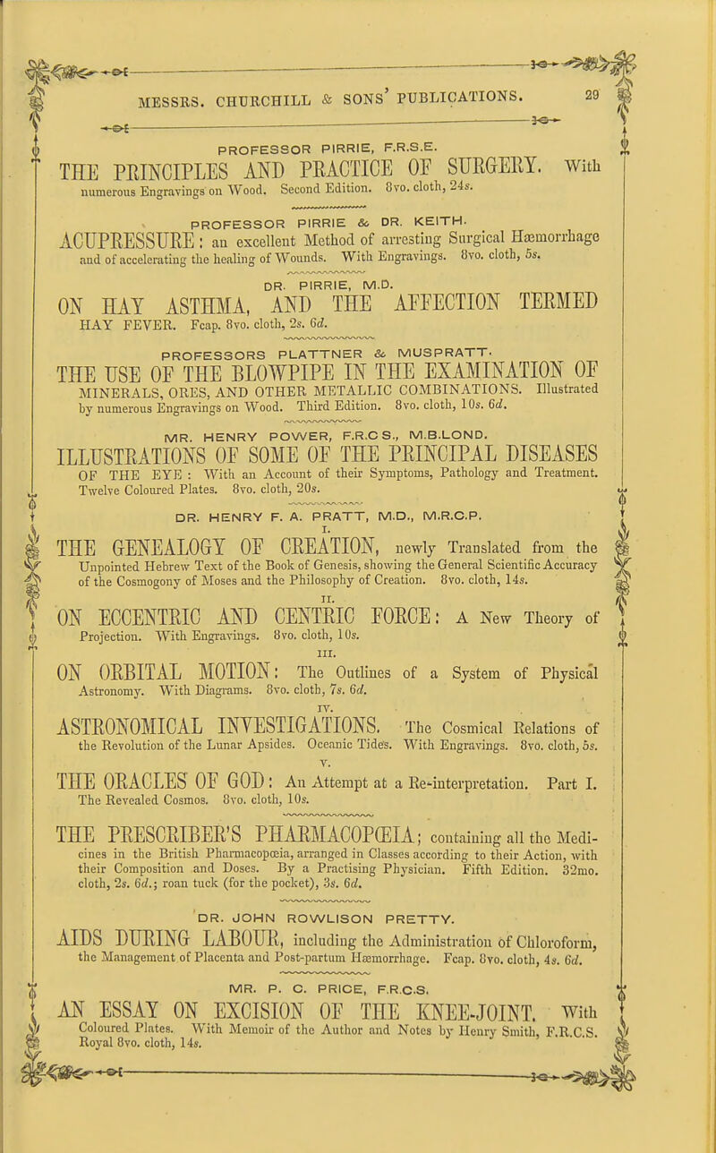 —*e— t i MESSRS. CHURCHILL & SONS’ PUBLICATIONS. 29 -50- t & f PROFESSOR PIRRIE, F.R.S.E. THE PRINCIPLES AND PRACTICE OE SURGERY, with numerous Engravings on Mood. Second Edition. Bvo. cloth, 24s. PROFESSOR PIRRIE Sc DR. KEITH. ACUPRESSURE: an excellent Method of arresting Surgical Haemorrhage and of accelerating the healing of Wounds. With Engravings. Bvo. cloth, 5s. DR. PIRRIE, M.D. ON HAY ASTHMA, AND THE AEFECTION TERMED HAY FEVER. Fcap. Bvo. cloth, 2s. 6d. PROFESSORS PLATTNER 6c IVIUSPRATT- THE USE OF THE BLOWPIPE IN THE EXAMINATION OE MINERALS, ORES, AND OTHER METALLIC COMBINATIONS. Illustrated by numerous Engravings on Wood. Third Edition. 8vo. cloth, 10s. 6d. MR. HENRY POWER, F.R.CS, M.B.LOND. ILLUSTRATIONS OF SOME OP THE PRINCIPAL DISEASES OF THE EYE : With an Account of then- Symptoms, Pathology and Treatment. Twelve Coloured Plates. 8vo. cloth, 20s. DR. HENRY F. A. PRATT, M.D., M.R.C.P. THE GENEALOGY OE CREATION, newly Translated from the Unpointed Hebrew Text of the Book of Genesis, showing the General Scientific Accuracy of the Cosmogony of Moses and the Philosophy of Creation. 8vo. cloth, 14s. ON ECCENTRIC AND CENTRIC FORCE: A New Theory of Projection. With Engravings. Bvo. cloth, 10s. hi. ON ORBITAL MOTION: The Outlines of a System of Physical Astronomy. With Diagrams. Bvo. cloth, 7s. Gd. ASTRONOMICAL INVESTIGATIONS. The Cosmical Relations of the Revolution of the Lunar Apsides. Oceanic Tide's. With Engravings. 8vo. cloth, 5s. v. THE ORACLES OF GOD; An Attempt at a Re-interpretation. Part I. The Revealed Cosmos. Bvo. cloth, 10s. THE PRESCRIBED PHARMACOPEIA; containing all the Medi- cines in the British Pharmacopoeia, arranged in Classes according to their Action, with their Composition and Doses. By a Practising Physician. Fifth Edition. 32mo. cloth, 2s. 6d.; roan tuck (for the pocket), 3s. 6d. DR. JOHN ROWLISON PRETTY. AIDS DURING LABOUR, including the Administration of Chloroform, the Management of Placenta and Post-partum Haemorrhage. Fcap. Bvo. cloth, 4s. Gd. MR. P. C. PRICE, F.R.C.S. AN ESSAY ON EXCISION OE THE KNEE-JOINT, with Coloured Plates. With Memoir of the Author and Notes by Henry Smith, F.R C S Royal 8vo. cloth, 14s. •ien
