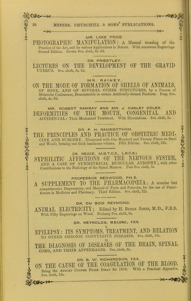 ?! —©* 3-©-» MR. LAKE PRICE. PH0T0GEAPHIC MANIPULATION: A Manual treating of the Practice of the Art, and its various Applications to Nature. With numerous Engravings. Second Edition. Crown 8vo. cloth, 6s. 6cl. DR. PRIESTLEY. LECTUEES ON THE DEVELOPMENT OF THE GEAVID UTERUS. 8vo. cloth, 5s. 6cl. MR. RAINEY. ON THE MODE 0E E0EMATI0N OF SHELLS 0E ANIMALS, OF BONE, AND OF SEVERAL OTHER STRUCTURES, by a Process of Molecular Coalescence, Demonstrable in certain Artificially-formed Products. Fcap. 8vo. cloth, 4s. 6d. VVW WV\ wwv vwv ww MR. ROBERT RAMSAY AND MR. J. OAKLEY COLES. DEFOEMITIES 0E THE MOUTH, CONGENITAL AND ACCIDENTAL : Their Mechanical Treatment. With Illustrations. 8vo. cloth, 5s. DR. F. H. RAMSBOTHAM. THE PEINCIPLES AND PEACTICE OF OBSTETEIC MEDI- CINE AND SURGERY. Illustrated with One Hundred and Twenty Plates on Steel and Wood; forming one thick handsome volume. Fifth Edition. 8vo. cloth, 22s. DR. READE, M.B.T.C.D., L.R.C.S.I. SYPHILITIC AFFECTIONS OF THE NEEVOUS SYSTEM, AND A CASE OF SYMMETRICAL MUSCULAR ATROPHY ; with other Contributions to the Pathology of the Spinal Marrow. Post 8vo. cloth, 5s. PROFESSOR REDWOOD, PH. D. A SUPPLEMENT TO THE PHAEMACOPCEIA: a concise but comprehensive Dispensatory, and Manual of Facts and Formulas, for the use of Practi- tioners in Medicine and Pharmacy. Third Edition. 8vo. cloth, 22s. A A ? A WVW, WWVMVW* DR. DU BOIS REYMOND. ANIMAL ELECTEICITY ; Edited by H. Bence Jones, M.D., F.R.S. With Fifty Engravings on Wood. Foolscap 8vo. cloth, 6‘s. DR. REYNOLDS, M.D.LOND., F.R.S. EPILEPSY: ITS SYMPTOMS, TEEATMENT, AND DELATION TO OTHER CHRONIC CONVULSIVE DISEASES. 8vo. cloth, 10s. THE DIAGNOSIS 0E DISEASES OF THE BRAIN, SPINAL CORD, AND THEIR APPENDAGES. 8vo. cloth, 8s. DR. B. W. RICHARDSON, F.R.S. ON THE CAUSE OF THE COAGULATION OF THE BLOOD. Being the Astley Coopkii Phize Essay for 1856. With a Practical Appendix. 8vo. cloth, 16s. 3 A