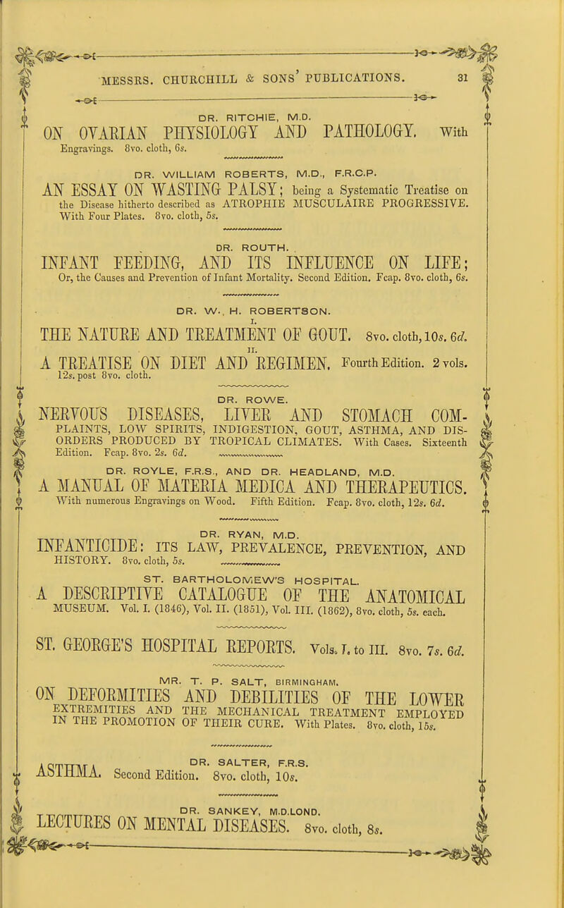-*e~«' MESSRS. CHURCHILL & SONS PUBLICATIONS. —£>* - 3-©- 31 DR. RITCHIE, M.D. ON OVARIAN PHYSIOLOGY AND PATHOLOGY, with Engravings. 8vo. cloth, 6s. DR. WILLIAM ROBERTS, M.D., F.R.C.P. AN ESSAY ON WASTING PALSY; being a Systematic Treatise on the Disease hitherto described as ATROPIIIE MUSCULAIRE PROGRESSIVE. With Four Plates. 8vo. cloth, 5s. DR. ROUTH. INFANT FEEDING, AND ITS INFLUENCE ON LIFE; Or, the Causes and Prevention of Infant Mortality. Second Edition. Fcap. 8vo. cloth, 6s. DR. W., H. ROBERTSON. I. THE NATURE AND TREATMENT OF GOUT. 8vo. doth, lOs.ed. | A TREATISE ON DIET ANDREGIMEN. Fourth Edition. 2vois. 12s. post 8vo. cloth. DR. ROWE. i NERVOUS DISEASES, LIVER AND STOMACH COM- a & PLAINTS, LOW SPIRITS, INDIGESTION, GOUT, ASTHMA, AND DIS- ^ ORDERS PRODUCED BY TROPICAL CLIMATES. With Cases. Sixteenth Edition. Fcap. 8vo. 2s. (id. IVWllWV»IWVWVV\VWW> DR. ROYLE, F.R.S., AND DR. HEADLAND, M.D. A MANUAL OF MATERIA MEDICA AND THERAPEUTICS. With numerous Engravings on Wood. Fifth Edition. Fcap. 8vo. cloth, 12s. 6d. DR. RYAN, M.D. INFANTICIDE: its law, prevalence, prevention, and HISTORY. 8vo. cloth, 5s. ST. BARTHOLOMEW’S HOSPITAL. A DESCRIPTIVE CATALOGUE OF THE ANATOMICAL MUSEUM. Vol. I. (1846), Vol. II. (1851), Vol. III. (1862), 8vo. cloth, 5s. each. ST. GEORGE’S HOSPITAL REPORTS. VoU. r. to ill. 8to. 7s. ed. MR. T. P. SALT, BIRMINGHAM. ON DEFORMITIES AND DEBILITIES OF THE LOWER LFREMITIES AND THE MECHANICAL TREATMENT EMPLOYED IN THE PROMOTION OF THEIR CURE. With Plates. 8vo. cloth, 15s A QTTTM A 0 F.R.S. A01111VLA. Second Edition. 8vo. cloth, 10s. DR- SANKEY, M.D.LOND. LECTURES ON MENTAL DISEASES. 8vo. cloth, 8s. V/