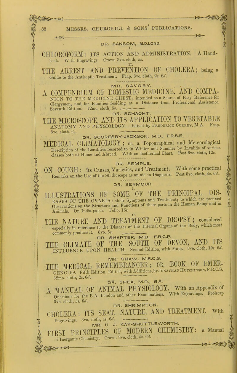 3c - -3«- -*oi — **- DR. SANSOM, M.D.LOND. I. CHLOROFORM: ITS ACTION AND ADMINISTRATION, a Hand- book. With Engravings. Crown 8vo. cloth, 5s. THE ARREST AND PREVENTION OF CHOLERA; being a Guide to the Antiseptic Treatment. Fcap. 8vo. cloth, 2s. Gd. MR. SAVORY. A COMPENDIUM OF DOMESTIC MEDICINE. AND COMPA- NION TO THE MEDICINE CHEST ; intended as a Source of Easy Reference for Clergymen, and for Families residing at a Distance from Professional Assistance. Seventh Edition. 12mo. cloth, 5s. DR. SCHACHT. THE MICROSCOPE, AND ITS APPLICATION TO VEGETABLE ANATOMY AND PHYSIOLOGY. Edited hy Frederick Currey, M.A. Fcap. 8vo. cloth, 6s. — —•— DR. SCORESBY-JACKSON, M.D., F.R.S.E. MEDICAL CLIMATOLOGY ; or, a Topographical and Meteorological Description of the Localities resorted to in Winter and Summer hy Invalids of various classes both at Home and Abroad. With an Isothermal Chart. Post 8vo. cloth, P-s. DR. SEMPLE. ON COUGH : its Causes, Varieties, and Treatment. With some practical Remarks on the Use of the Stethoscope as an aid to Diagnosis. Post 8vo. cloth, 4s. 6d. DR. SEYMOUR. ILLUSTRATIONS OF SOME OF THE PRINCIPAL DIS- eases OF THE OVARIA: their Symptoms and Treatment; to which are prefixed Observations on the Structure and Functions of those parts in the Human Being and in Animals. On India paper. Folio, 16s. THE NATURE AND TREATMENT OF DROPSY; considered especially in reference to the Diseases of the Internal Organs of the Body, which most commonly produce it. 8vo. 5s. „ ™— DR. SHAPTER, M.D., F.R.C.P. THE CLIMATE OF THE SOUTH OE DEVON, AND ITS INFLUENCE UPON HEALTH. Second Edition, with Maps. 8vo. cloth, 10s. Gd. MR. SHAW, M.R.C.S. THE MEDICAL REMEMBRANCER; OR, BOOK OE EMER- GENCIES Fifth Edition. Edited, with Additions,by Jonathan Hutchinson,F.R.C.b. 32mo. cloth, 2s. 6d. Oft. SHEA, M.D., B.A. A MANUAL OE ANIMAL PHYSIOLOGY, with an Appendix of Questions for the B.A. London and other Examinations. V ith Engravings. Foolscap 3vo. cloth, 5s. Gd. DR. SHRIMPTON. CHOLERA: ITS SEAT, NATURE, AND TREATMENT. With Engravings. 8vo. cloth, 4s. 6th 6 MR. U. J. KAY-SHUTTLEWORTH. - A first PRINCIPLES OE MODERN CHEMISTRY: a Manual ^ & of Inorganic Chemistry. Crown 8vo. cloth, 4s. Gd. y -30-—- 30—-