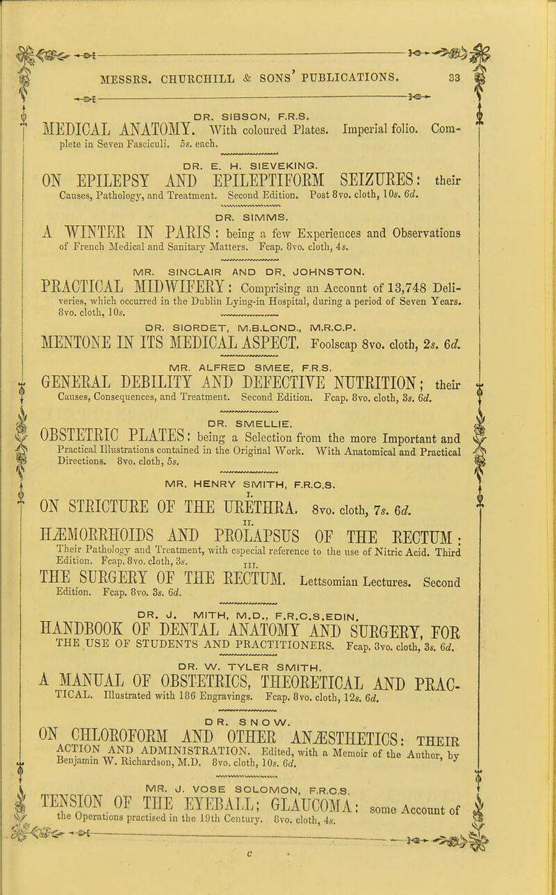 ^,‘v'Sv^' — a| MESSRS. CHURCHILL & SONS’ PUBLICATIONS. f 33 “©E- - JO- DR. SIBSON, F.R.S. MEDICAL ANATOMY. With coloured Plates. Imperial folio. Com- plete in Seven Fasciculi. 5s. each. DR. E. H. SIEVEKING. ON EPILEPSY AND EPILEPTIFORM SEIZURES: their Causes, Pathology, and Treatment. Second Edition. Post 8vo. cloth, 10s. 6d. *X'VXX WW WVWX WWW DR. SIMMS. A WINTER IN PARIS I being a fetv Experiences and Observations of French Medical and Sanitary Matters. Fcap. 8vo. cloth, 4s. MR. SINCLAIR AND DR. JOHNSTON. PRACTICAL MIDWIFERY: Comprising an Account of 13,748 Deli- veries, which occurred in the Dublin Lying-in Hospital, during a period of Seven Years. 8vo. cloth, 10s. DR. SIORDET, M.B.LOND, M.R.C.P. MENTONE IN ITS MEDICAL ASPECT. Foolscap 8vo. cloth, 2s. 6dL MR. ALFRED SMEE, F.R.S. GENERAL DEBILITY AND DEFECTIVE NUTRITION; then- * Causes, Consequences, and Treatment. Second Edition. Fcap. 8vo. cloth, 3s. 6d. ' DR. SMELLIE. OBSTETRIC PLATES: being a Selection from the more Important and Practical Illustrations contained in the Original Work. With Anatomical and Practical Directions. 8vo. cloth, 5s. MR. HENRY SMITH, F.R.C.S. I. ON STRICTURE OF THE URETHRA. 8vo. cloth, 7s. M. II. HAEMORRHOIDS AND PROLAPSUS OF THE RECTUM; Their Pathology and Treatment, with especial reference to the use of Nitric Acid. Third Edition. Fcap. 8vo. cloth, 3s. nl THE SURGERY OF THE RECTUM. Lettsomian Lectures. Second Edition. Fcap. 8vo. 3s. 6c?. DR. J. MITH, M.D., F.R.C.S.EDIN. HANDBOOK OF DENTAL ANATOMY AND SURGERY, FOR THE USE OF STUDENTS AND PRACTITIONERS. Fcap. 8m cloth, 3s. 6d. DR. W. TYLER SMITH. A MANUAL OF OBSTETRICS, THEORETICAL AND PRAC- TICAL. Illustrated with 186 Engravings. Fcap. 8vo. cloth, 12s. 6d. DR. SNOW. ON CHLOROFORM AND OTHER ANAESTHETICS: their ACTON AND ADMINISTRATION. Edited, with a Memoir of the Author by Benjamin W. Richardson, M.D. 8vo. cloth, 10s. 6d. ^ V' .S/jW* MR. J. VOSE SOLOMON, F.R.C S TENSION OF THE EYEBALL; GLAUCOMA: some Account of the Uperations practised in the 19th Century. 8vo. cloth, 4s. ■*-©*- -— c ■©*
