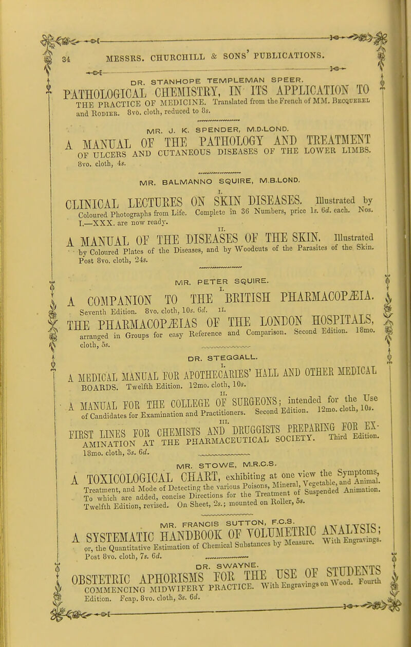0£- DR. STANHOPE TEMPLEMAN SPEER. PATHOLOGICAL CHEMISTRY, IN ITS APPLICATION TO THE PRACTICE OF MEDICINE. Translated from the French of MM. Becqdekel and Rodier. 8vo. cloth, reduced to 8s. MR. J- K. SPENDER, M.D-LOND. A MANUAL OF THE PATHOLOGY AND TREATMENT OF ULCERS AND CUTANEOUS DISEASES OF THE LOWER LIMBS. 8vo. cloth, 4s. f MR. BALMANNO SQUIRE, M.B.LOND. CLINICAL LECTURES ON SKIN DISEASES, .illustrated by Coloured Photographs from Life. Complete in 36 Numbers, price Is. Gd. each. Nos. I.—XXX. are now ready. A MANUAL OF THE DISEASES OF THE SKIN, illustrated by Coloured Plates of the Diseases, and by Woodcuts of the Parasites of the Skin. Post 8vo. cloth, 24s. MR. PETER SQUIRE. \ X COMPANION TO THE * BRITISH PHARMACOPEIA, j Seventh Edition. 8vo. cloth, 10s. Gd. n. $ fife Seventli Edition, ovo. ciom, ius. ott. at. % THE PHARMACOPOEIAS OE THE LONDON HOSPITALS, ^ arranged in Groups for easy Reference and Comparison. Second Edition. 18mo. cloth, 5s. A 0 V DR. STEGGALL. () A MEDICAL MANUAL EUR APOTHECARIES’ HALL AND OTHER MEDICAL BOARDS. Twelfth Edition. 12mo. cloth, 10s. A MANUAL FOE THE COLLEGE OF SUEGEONS; inteBdetWot^the Use of Candidates for Examination and Practitioneis. Secon first lines Eon AMINATION AT THE PHARMACEUTICAL SOLUlh. 18mo. cloth, 3s. Gd. MR. STOWE, M.R.C.S. A TOXICOLOGICAL CHART, Treatment, and Mode of Detecting the vanous Pmsons Mineral » Animation. To which arc added, concise Directions for the Treatment a p Twelfth Edition, revised. On Sheet, 2s.; mounted on Roller, 5s. MR. FRANCIS SUTTON, F.C.S. -tfOTC! . A SYSTEMATIC HANDBOOK OE YOLTOETRIC ANALIS^ or, tlic Quantitative Estimation of Chemical Subs an l Post 8vo. cloth, 7s. Gd. ! OBSTETRIC APHORISMS ^ W ^ Jf COMMENCING MIDWIFERY PRACTICE. WithEngrav g X Edition. Fcap. 8vo. cloth, 3s. Gd. CM ?