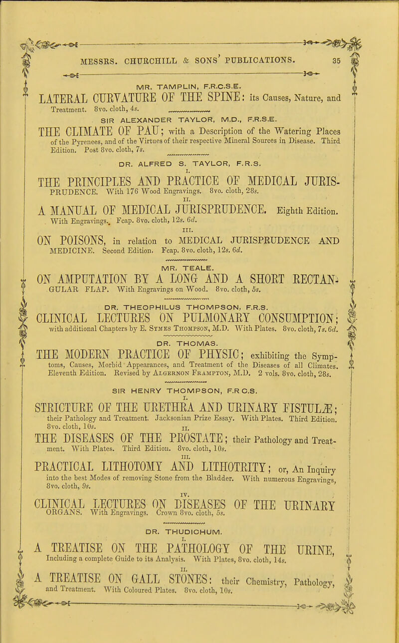 i -hs* ' '—30' MR. TAMPLIN, F.R.C.S.E. LATERAL CURYATURE OE THE SPINE: its Causes, Nature, and Treatment. 8yo. cloth, 4s. SIR ALEXANDER TAYLOR, M.D., F.R.S.E. THE CLIMATE OF PAIJ; with a Description of the Watering Places of the Pyrenees, and of the Virtues of their respective Mineral Sources in Disease. Third Edition. Post 8vo. cloth, 7 s. DR. ALFRED S. TAYLOR, F.R.S. THE PRINCIPLES AND PRACTICE OP MEDICAL JURIS- PRUDENCE. With 176 Wood Engravings. 8vo. cloth, 28s. A MANUAL OF MEDICAL JURISPRUDENCE. Eighth Edition. With Engravings., Fcap. 8vo. cloth, 12s. 6d. in. ON POISONS, in relation to MEDICAL JURISPRUDENCE AND MEDICINE. Second Edition. Fcap. 8vo. cloth, 12s. 6d. MR. TEALE. ON AMPUTATION HI A LONG AND A SHORT RECTAN- GULAR FLAP. With Engravings on Wood. 8vo. cloth, 5s. IWVHWVWWWiVWN WM DR. THEOPHILUS THOMPSON, F.R.S. CLINICAL LECTURES ON PULMONARY CONSUMPTION; with additional Chapters hy E. Symes Thompson, M.D. With Plates. 8vo. cloth, 7s. 6d. DR. THOMAS. THE MODERN PRACTICE OE PHYSIC; exhibiting the Symp- toms, Causes, Morbid Appearances, and Treatment of the Diseases of all Climates. Eleventh Edition. Revised hy Algernon Frampton, M.D. 2 vols. 8vo. cloth, 28s. SIR HENRY THOMPSON, F.R C.S. STRICTURE OE THE URETHRA AND URINARY FISTULA; their Pathology and Treatment. Jacksonian Prize Essay. With Plates. Third Edition. 8vo. cloth, 10s. u, THE DISEASES OF THE PROSTATE; their Pathology and Treat- ment. With Plates. Third Edition. 8vo. cloth, 10s. hi. PRACTICAL LITHOTOMY AND LITHOTRITY; or, An inquiry into the best Modes of removing Stone from the Bladder. With numerous Engravings, 8vo. cloth, 9s. CLINICAL LECTURES ON DISEASES OF THE URINARY ORGANS. With Engravings. Crown 8vo. cloth, 5s. V I DR. THUDICHUM. I. A TREATISE ON THE PATHOLOGY OF THE URINE, Including a complete Guide to its Analysis. With Plates, 8vo. cloth, 14s. ii. A TREATISE ON GALL STONTES: their Chemistry, Pathoion and Treatment. With Coloured Plates. 8vo. cloth, 10s. -Jc~ f I «
