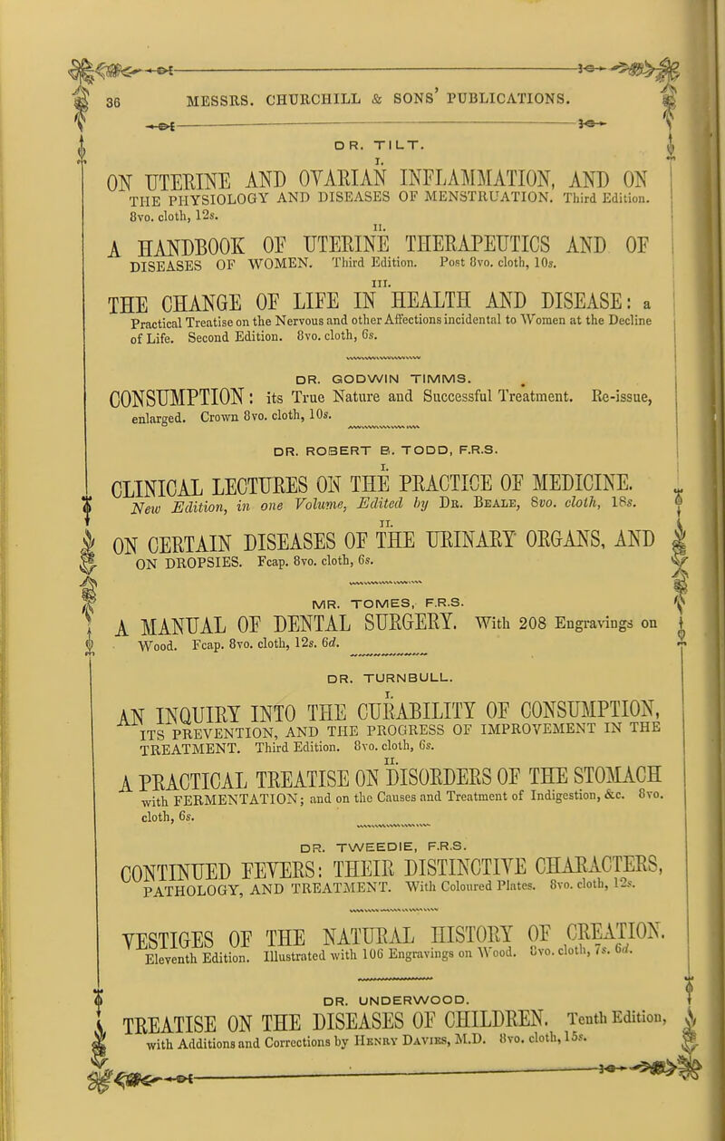 -*©■ -*-&£ —— MESSRS. CHURCHILL & SONS’ PUBLICATIONS. ———— - —Jo *■ D R. TILT. ON UTERINE AND OYARIAN INFLAMMATION, AND ON THE PHYSIOLOGY AND DISEASES OF MENSTRUATION. Third Edition. 8vo. cloth, 12s. A HANDBOOK 01f UTERINE THERAPEUTICS AND OE DISEASES OF WOMEN. Third Edition. Post 8vo. cloth, 10s. A in. IUi THE CHANGE OE LIFE IN HEALTH AND DISEASE: a Practical Treatise on the Nervous and other Affections incidental to Women at the Decline of Life. Second Edition. 8vo. cloth, 6s. ww vwv vwv vwv vwv DR. GODWIN TIMMS. CONSUMPTION: its True Nature and Successful Treatment. Re-issue, enlarged. Crown 8vo. cloth, 10s. JVWVWWWVWW VWV DR. ROBERT B. TODD, F.R.S. CLINICAL LECTURES OH THE PRACTICE OF MEDICINE. Neiv Edition, in one Volume, Edited by Dr. Beale, 8vo. cloth, 18s. ON CERTAIN DISEASES OF THE URINARY ORGANS, AND ON DROPSIES. Fcap. 8vo. cloth, 6s. VaAV WW WW o T MR. TOMES, F.R.S. ' X MANUAL OF DENTAL SURGERY. With 208 Engravings Wood. Fcap. 8vo. cloth, 12s. (id. S T i I on DR. TURNBULL. AN INQUIRY INTO THE CURABILITY OE CONSUMPTION, ITS PREVENTION, AND THE PROGRESS OF IMPROVEMENT IN THE TREATMENT. Third Edition. 8vo. cloth, 6s. A PRACTICAL TREATISE ON DISORDERS OF THE STOMACH with FERMENTATION; and on the Causes and Treatment of Indigestion, &c. 8vo. cloth, 6s. VWVVVWVWV vwv ww DR. TWEEDIE, F.R.S. CONTINUED FEVERS: THEIR DISTINCTIVE CHARACTERS, PATHOLOGY, AND TREATMENT. With Coloured Plates. 8vo. cloth, 12s. ww VWV WWW W WW V V w VESTIGES OF THE NATURAL HISTORY OF CREATION. Eleventh Edition. Illustrated with 106 Engravings on V ood. Cvo. cloth, is. 6,/. t DR. UNDERWOOD. TREATISE ON THE DISEASES OE CHILDREN. Tenth Edition, * with Additions and Corrections by Henry Davies, M.D. Ovo. cloth, 15s. ^ ? 4