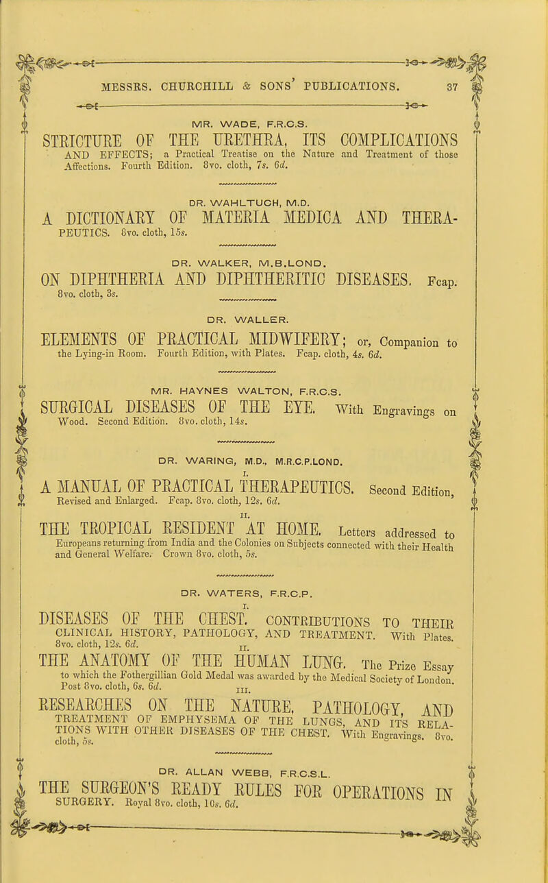 MESSRS. CHURCHILL & SONS’ PUBLICATIONS. 37 —OE 30— MR. WADE. F.R.C.S. STRICTURE OF THE URETHRA, ITS COMPLICATIONS AND EFFECTS; a Practical Treatise on the Nature and Treatment of those Affections. Fourth Edition. 8vo. cloth, 7s. Get DR. WAHLTUCH, M.D. A DICTIONARY OE MATERIA MEDICA AND TTIERA- PEUTICS. 8vo. cloth, 15s. DR. WALKER, M.B.LOND. ON DIPHTHERIA AND DIPHTHERITIC DISEASES. Fcap. 8vo. cloth, 8s. DR. WALLER. ELEMENTS OE PRACTICAL MIDWIFERY; or, Companion to the Lying-in Room. Fourth Edition, with Plates. Fcap. cloth, 4s. 6d. MR. HAYNES WALTON, F.R.C.S. SURGICAL DISEASES OF THE EYE. With Engravings OE Wood. Second Edition. 8vo. cloth, 14s. DR. WARING, M.D., M.R.C.P.LOND. A MANUAL OF PRACTICAL THERAPEUTICS. Second Edition Revised and Enlarged. Fcap. 8vo. cloth, 12s. 6d. THE TROPICAL RESIDENT “at HOME. Letters addressed to Europeans returning from India and the Colonies on Subjects connected with their Health and General Welfare. Crown 8vo. cloth, 5s. 1 Aery * DR. WATERS, F.R.C.P. DISEASES OE THE CHEST.' contributions to ti-ieir CLINICAL HISTORY, PATHOLOGY, AND TREATMENT With Plates 8vo. cloth, 12s. Gd. u THE ANATOMY OE THE HUMAN LUNG-. The Prize Essay to which the Fothergillian Gold Medal was awarded by the Medical Society of London Post 8vo. cloth, 6's. 6i/. m J RESEARCHES ON THE NATURE, PATHOLOGY AND TREATMENT OF EMPHYSEMA OF THE LUNGS, AND ITS RET A TIONS WITH OTHER DISEASES OF THE CHEST. With Engravings.^ st ci o l n 3 os* DR. ALLAN WEBB, F.R.C.S.L. THE MON'S READY RULES FOE OPERATIONS IN SURGERY. Royal 8vo. cloth, 10s. Gd.