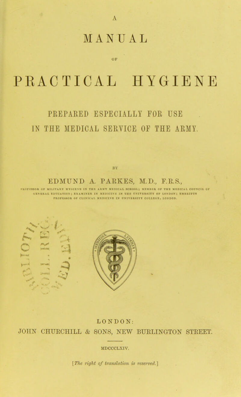 A MANUAL OF PKACTICAL HYGIENE PREPARED ESPECIALLY FOR USE IN THE MEDICAL SERVICE OF THE ARMY. BY EDMUND A. PARKES, M.D., F.RS., PKOreSSOR of UILlTA,nV HTOIENE in the A.nMT MEDICAL SCHOOL; UEMBKR OF THE MEDICAL COUNCIL OY OENERAL EDUCATION; EXAMINER IN MEDICINE IN TUE UNIVERSITY OF LONDON; EMERITDfl PROFESSOR or CLINICAL MEDICINE IN 0NITER81TT COLLEOEt LONDON. LONDON: JOHN CHUECHILL & SONS, NEW BUELINGTON STEEET. MDCCCLXIV. [The right of translation is reserved.]