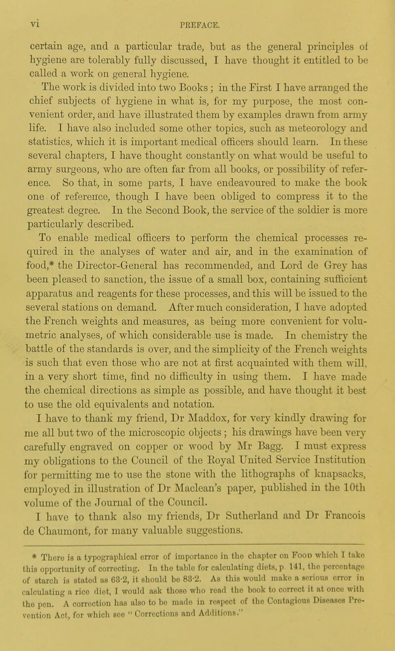 certain age, and a particular trade, but as the general principles of hygiene are tolerably fully discussed, I have thought it entitled to be called a work on general liygiene. The work is divided into two Books ; in the First I have arranged the chief subjects of hygiene in what is, for my purpose, the most con- venient order, and have illustrated them by examples dra\vn from army life. I have also included some other topics, such as meteorology and statistics, which it is important medical of&cers should learn. In these several chapters, I have thought constantly on what would be useful to army surgeons, who are often far from all books, or possibility of refer- ence. So that, in some parts, I have endeavoured to make the book one of reference, though I have been obliged to compress it to the greatest degree. In the Second Book, the service of the soldier is more particularly described. To enable medical officers to perform the chemical processes re- quired in the analyses of water and air, and in the examination of food,* the Director-General has recommended, and Lord de Grey has been pleased to sanction, the issue of a small box, containing sufficient apparatus and reagents for these processes, and this will be issued to the several stations on demand. After much consideration, I have adopted the French weights and measures, as being more convenient for volu- metric analyses, of which considerable use is made. In chemistry the battle of the standards is over, and the simplicity of the French weights is such that even those who are not at first acquainted with them will, in a very short time, find no difficulty in using them. I have made the chemical directions as simple as possible, and have thought it best to use the old equivalents and notation. I have to thank my friend, Dr INIaddox, for very kindly drawing for me all but two of the microscopic objects ; his drawings have been very carefully engraved on copper or wood by Mr Bagg. I must express my obligations to the Council of the Eoyal United Service Institution for permitting me to use the stone with the lithographs of knapsacks, employed in illustration of Dr Maclean's paper, published in the 10th volume of the Journal of the Council. I have to thank also my friends, Dr Sutherland and Dr Francois de Chaumont, for many valuable suggestions. * There is a typographical error of importance in the chapter on Food which I take this opportunity of correcting. In the table for calculating diets, p 141, the percentage of starch is stated as 63-2, it should be 83-2. As this would make a serious error in calculating a rice diet, I would ask those who read the book to correct it at once with the pen. A correction has also to be made in respect of the Contagious Diseases Pre- vention Act, for which see  Corrections and Additions.