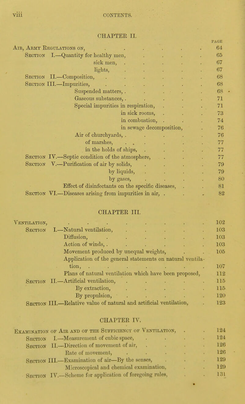 CHAPTER II. PAGE Air, ARinr Regulations on, ...... 64 Section I.—Quantity for healthy men, .... 65 sick men, ..... 67 lights, ..... 67 Section II.—Composition, ...... 68 Section III.—Impurities, ...... 68 Suspended matters, . . . . 68 • Gaseous substances,. . . . .71 Special impurities in respiration, . . . 71 in sick rooms, ... 73 in combustion, ... 74 in sewage decomposition, . 76 Air of churchyards, . . . . .76 of marshes, ... . . .77 in the holds of ships, .... 77 Section IV.—Septic condition of the atmosphere, ... 77 Section V.—Purification of air by solids, .... 79 by liquids, .... 79 by gases, .... 80 Effect of disinfectants on the specific diseases, . . 81 Section VI.—Diseases arising from impurities in air, . . 82 CHAPTER III. A''ENTlIiATION, ........ 102 Section I.—Natural ventilation, ..... 103 Difiusion, ...... 103 Action of winds, ...... 103 Movement produced by unequal weights, . . 105 Application of the general statements on natural ventila- tion, ....... 107 Plans of natural ventilation which have been proposed, 112 Section II.—Artificial ventUation, . . . . .115 By extraction, . . . . . 115 By propulsion, . . . .120 Section III.—Relative value of natural and artificial ventilation, 123 CHAPTER IV. Examination of Am and of the Sufficiency of Ventilation, . . 124 Section I.—Measurement of cubic spa«e, .... 124 Section II.—Direction of movement of air, . .126 Rate of movement, . . . .126 Section III.—Examination of air—By the senses, . .129 Microscopical and chemical examination, . . 129 Section IV.—Scheme for application of foregoing mles, . . 131 •