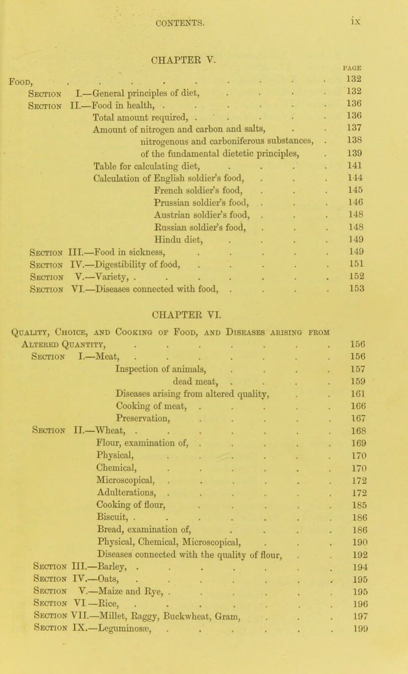 CHAPTER V. PAGE Food, 132 Section I.—General principles of diet, . . • .132 Section II.—Food in health, 136 Total amount required, . . • .136 Amount of nitrogen and carbon and salts, . . 137 nitrogenous and carboniferous substances, . 138 of the fimdamental dietetic principles, . 139 Table for calculating diet, . . . .141 Calculation of English soldier's food, . . . 114 French soldier's food, . . .145 Prussian soldier's food, . . .146 Austrian soldier's food, . . . 148 Russian soldier's food, . . . 148 Hindu diet, . . . .149 Section III.—Food in sickness, ..... 149 Section IV.—Digestibility of food, . . . . .151 Section V.—Variety, . . . . . . .152 Section VI.—Diseases connected with food, . . . .153 CHAPTER VI. Quality, Choice, and Cooking of Food, and Diseases arising from Altered Quantity, . . . . . . .156 Section I.—Meat, . . . . . . .156 Inspection of animals, . . . .157 dead meat, . . . .159 Diseases arising from altered quality, . . 161 Cooking of meat, . . . . .166 Preservation, . . . . .167 Section II.—Wheat, . . . . . . .168 Flour, examination of, . . . .169 Physical, . . . .170 Chemiciil, ...... 170 Microscopical, . . . . .172 Adulterations, . . . . . .172 Cooking of flour, ..... 185 Biscuit, ....... 186 Bread, examination of, . . . .186 Physical, Chemical, Microscopical, . . .190 Diseases connected with the quality of flour, . 192 Section III.—Barley, . . , . . .194 Section IV.—Oats, ....... 195 Section V.—Maize and Rye, . . . .195 Section VI—Rice, . . . , . .196 Section VII.—Millet, Raggy, Buckwheat, Gram, . . .197 Section IX.—Legiuninosrc, . . . . . .199